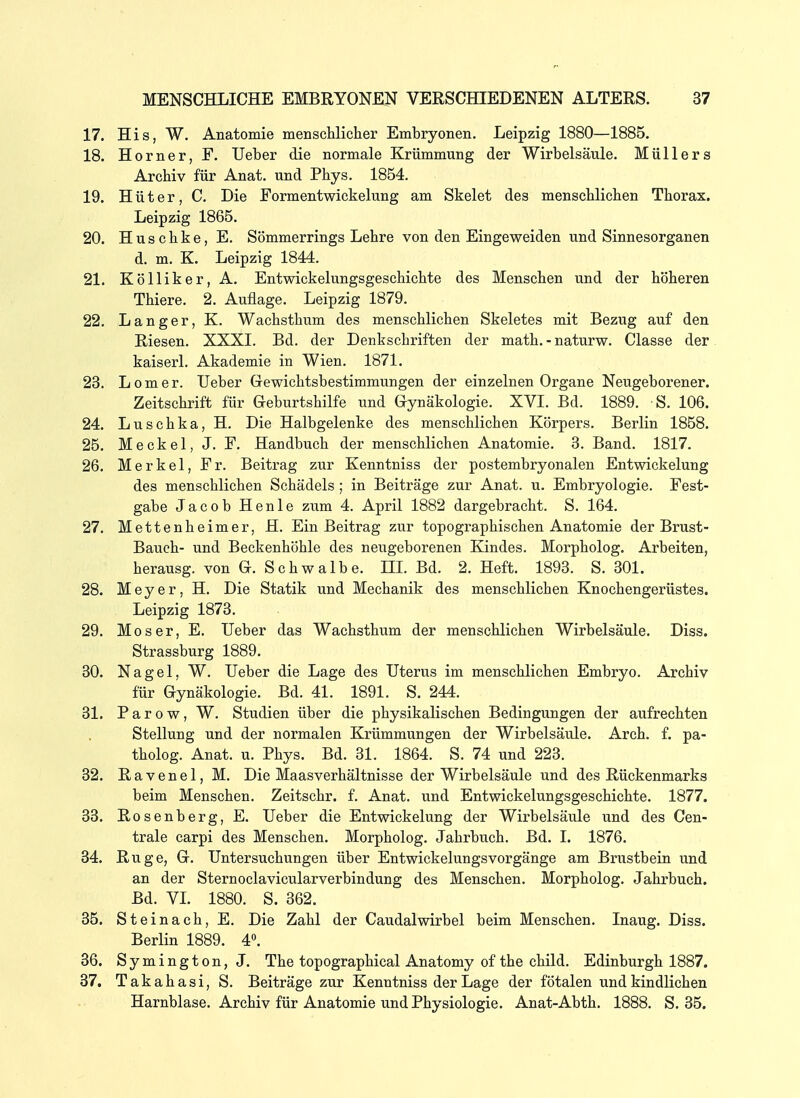 17. His, W. Anatomie menschlicher Embryonen. Leipzig 1880—1885. 18. Horner, F. lieber die normale Krümmung der Wirbelsäule. Müllers Archiv für Anat. und Phys. 1854. 19. H ü t e r, C. Die Formentwickelung am Skelet des menschlichen Thorax. Leipzig 1865. 20. Huschke, E. Sömmerrings Lehre von den Eingeweiden und Sinnesorganen d. m. K. Leipzig 1844. 21. Kölliker,A, Entwickelungsgeschichte des Menschen und der höheren Thiere. 2. Auflage. Leipzig 1879. 22. Langer, K. Wachsthum des menschlichen Skeletes mit Bezug auf den Riesen. XXXI. Bd. der Denkschriften der math. - naturw. Classe der kaiserl. Akademie in Wien. 1871. 23. L 0 m e r. lieber Gewichtsbestimmungen der einzelnen Organe Neugeborener. Zeitschrift für Geburtshilfe und Gynäkologie. XVI. Bd. 1889. S. 106. 24. Luschka, H. Die Halbgelenke des menschlichen Körpers. Berlin 1858. 25. Meckel, J. F. Handbuch der menschlichen Anatomie. 3. Band. 1817. 26. Merkel, Fr. Beitrag zur Kenntniss der postembryonalen Entwickelung des menschlichen Schädels ; in Beiträge zur Anat. u. Embryologie. Fest- gabe Jacob Henle zum 4. April 1882 dargebracht. S. 164. 27. Mettenheimer, H. Ein Beitrag zur topographischen Anatomie der Brust- Bauch- und Beckenhöhle des neugeborenen Kindes. Morpholog. Arbeiten, herausg. von G. Schwalbe. III. Bd. 2. Heft. 1893. S. 301. 28. Meyer, H. Die Statik und Mechanik des menschlichen Knochengerüstes. Leipzig 1873. 29. Moser, E. lieber das Wachsthum der menschlichen Wirbelsäule. Diss. Strassburg 1889. 30. Nagel, W. lieber die Lage des Uterus im menschlichen Embryo. Archiv für Gynäkologie. Bd. 41. 1891. S. 244. 31. Parow, W. Studien über die physikalischen Bedingungen der aufrechten Stellung und der normalen Krümmungen der Wirbelsäule. Arch. f. pa- tholog. Anat. u. Phys. Bd. 31. 1864. S. 74 und 223. 32. R a v e n e 1, M. Die Maasverhältnisse der Wirbelsäule und des Rückenmarks beim Menschen. Zeitschr. f. Anat. vmd Entwickelungsgeschichte. 1877. 33. Rosenberg, E. lieber die Entwickelung der Wirbelsäule und des Cen- trale carpi des Menschen. Morpholog. Jahrbuch. Bd. I. 1876. 34. Rüge, G. Untersuchungen über Entwickelungsvorgänge am Brustbein und an der Sternoclavicularverbindung des Menschen. Morpholog. Jahrbuch. Bd. VL 1880. S. 362. 35. Steinach, E. Die Zahl der Caudalwirbel beim Menschen. Inaug. Diss. Berlin 1889. 4». 36. Symington, J. The topographical Anatomy of the child. Edinburgh 1887. 37. Takahasi, S. Beiträge zur Kenntniss der Lage der fötalen und kindlichen Harnblase. Archiv für Anatomie und Physiologie. Anat-Abth. 1888. S. 35.