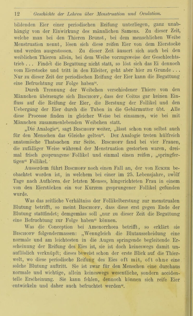 bildenden Eier einer periodischen Keifiing unterliegen, ganz unab- hängig von der Einwirkung des männlichen Samens. Zu dieser Zeit, welche man bei den Thieren Brunst, bei dem menschlichen Weibe Menstruation nennt, lösen sich diese reifen Eier von dem Eierstocke und werden ausgestossen. Zu dieser Zeit äussert sich auch bei den Aveiblichen Thieren allein, bei dem Weibe vorzugsweise der Geschlechts- trieb , . . Findet die Begattung nicht statt, so löst sich das Ei dennoch vom Eierstocke und tritt in den Eileiter, geht aber hier zu Grunde . . . Nur zu dieser Zeit der periodischen Reifung der Eier kann die Begattung eine Befruchtung zur Folge haben“. Durch Trennung der Weibchen verschiedener Thiere von den Männchen überzeugte sich Bischoit, dass der Coitus gar keinen Ein- fluss auf die Reifung der Eier, die Berstung der Follikel und den Uebergang der Eier durch die Tuben in die Gebärmutter übt. Alle diese Processe finden in gleicher Weise bei einsamen, Avie bei mit Männchen zusammenlebenden Weibchen statt. „Die Analogie“, sagt Bischoff weiter, „lässt schon von selbst auch für den Menschen das Gleiche gelten“. Der Analogie treten hülfreich anatomische Thatsachen zur Seite. Bischoff fand bei vier Frauen, die zufälliger Weise Avährend der Menstruation gestorben Avaren, drei- mal frisch gesprungene' Follikel und einmal einen reifen, „spriugfer- tigen“ Follikel.' Ausserdem führt Bischoff noch einen Fall an, der von Ecker be- obachtet worden ist, in welchem bei einer im 25. Lebensjahre, zAv’ölf Tage nach Aulhören, der letzten Menses, hingerichteten Frau in einem von den Eierstöcken ein vor Kurzem gesprungener Follikel gefunden wurde. Was das zeitliche Verhältniss der Follikelberstung zur menstrualen Blutung betrifft, so meint Bischoff, dass diese erst gegen Ende der Blutung stattfindet; demgemäss soll „nur zu dieser Zeit die Begattung eine Befruchtung zur Folge haben“ können. Was die Conception bei Amenorrhoea betrifft, so erklärt sie Bischoff folgendermassen; „Wenngleich die Blutausscheidung eine normale und am leichtesten in die Augen springende begleitende Er- scheinung der Reifung des Eies ist, sie ist doch keinesAvegs damit un- auflöslich verknüpft; dieses böAveist schon der erste Blick auf die Thier- Avelt, wo diese periodische Reifung des Eies oft mit, oft ohne eine solche Blutung auftritt. Sie ist ZAvar für den Menschen eine durchaus normale und wichtige, allein keinesAvegs Avesentliche, sondern acciden- telle Erscheinung. Sie kann fehlen, dennoch können sich reife Eier entwickeln und daher auch befruchtet Averden“.