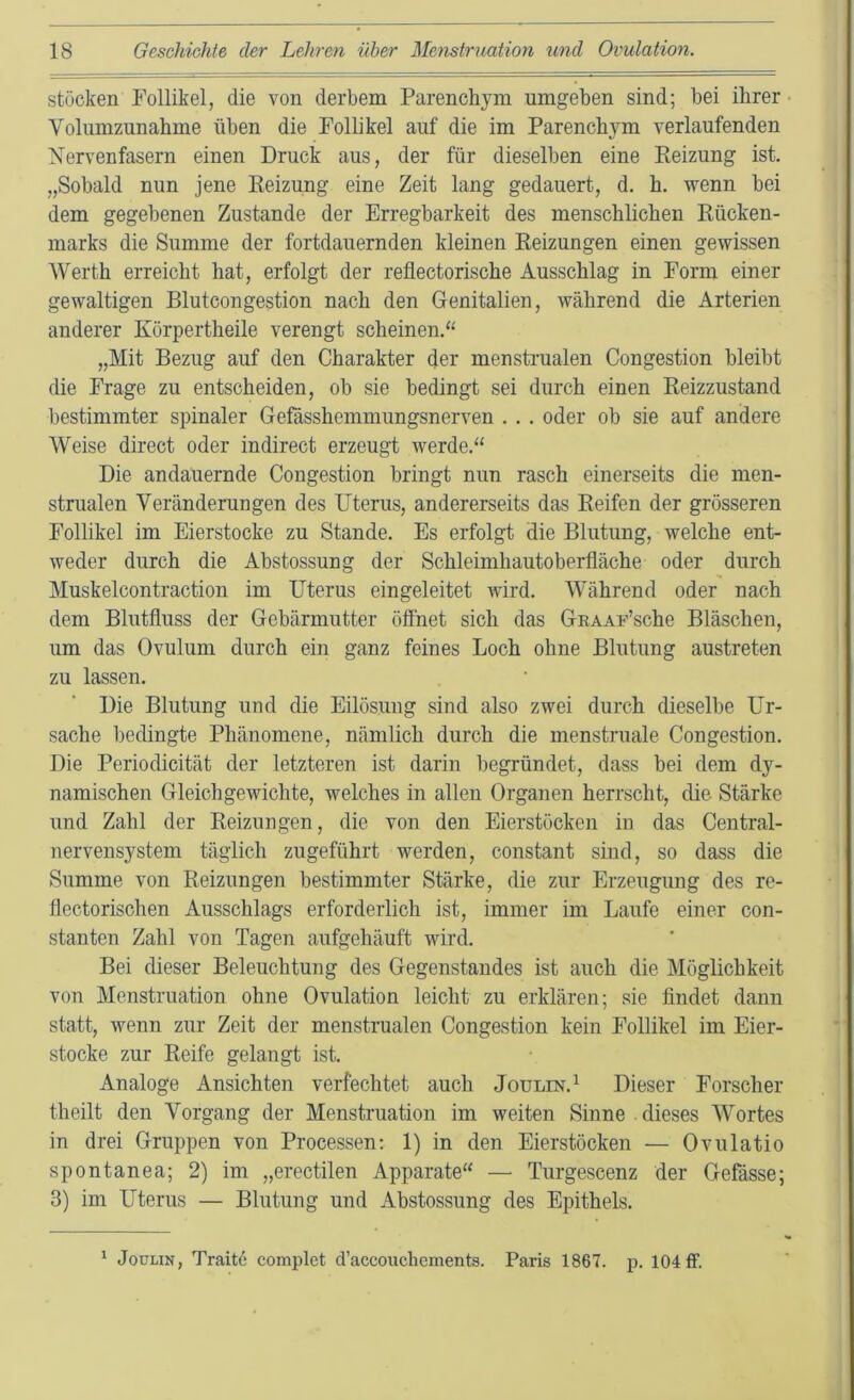 stücken Follikel, die von derbem Parenchym umgeben sind; bei ihrer • Volumzunahme üben die Follikel auf die im Parenchym verlaufenden Nervenfasern einen Druck aus, der für dieselben eine Keizung ist. „Sobald nun jene Keizung eine Zeit lang gedauert, d. h. wenn bei dem gegebenen Zustande der Erregbarkeit des menschlichen Rücken- marks die Summe der fortdauernden kleinen Reizungen einen gewissen Werth erreicht hat, erfolgt der reflectorische Ausschlag in Form einer gewaltigen Blutcongestion nach den Genitalien, während die Arterien anderer Körpertheile verengt scheinen.“ „Mit Bezug auf den Charakter der menstrualen Congestion bleibt die Frage zu entscheiden, ob sie bedingt sei durch einen Reizzustand bestimmter spinaler Gefässhemmungsnerven . . . oder ob sie auf andere Weise direct oder indirect erzeugt werde.“ Die andauernde Congestion bringt nun rasch einerseits die men- strualen Veränderungen des Uterus, andererseits das Reifen der grösseren Follikel im Eierstocke zu Stande. Es erfolgt die Blutung, welche ent- weder durch die Abstossung der Schleimhautoberfläche oder durch Muskelcontraction im Uterus eingeleitet wird. Während oder nach dem Blutfluss der Gebärmutter öffnet sich das GnAAUsche Bläschen, um das Ovulum durch ein ganz feines Loch ohne Blutung austreten zu lassen. Die Blutung und die Eilösung sind also zwei durch dieselbe Ur- sache bedingte Phänomene, nämlich durch die menstruale Congestion. Die Periodicität der letzteren ist darin begründet, dass bei dem dy- namischen Gleichgewichte, welches in allen Organen herrscht, die Stärke und Zahl der Reizungen, die von den Eierstöcken in das Central- nervensystem täglich zugeführt werden, constant sind, so dass die Summe von Reizungen bestimmter Stärke, die zur Erzeugung des re- flectorischen Ausschlags erforderlich ist, immer im Laufe einer con- stanten Zahl von Tagen aufgehäuft wird. Bei dieser Beleuchtung des Gegenstandes ist auch die Möglichkeit von Menstruation ohne Ovulation leicht zu erklären; sie findet dann statt, wenn zur Zeit der menstrualen Congestion kein Follikel im Eier- stocke zur Reife gelangt ist. Analoge Ansichten verfechtet auch Joulin.^ Dieser Forscher theilt den Vorgang der Menstruation im weiten Sinne dieses Wortes in drei Gruppen von Processen; 1) in den Eierstöcken — Ovulatio spontanea; 2) im „erectilen Apparate“ — Turgescenz der Gefässe; 3) im Uterus — Blutung und Abstossung des Epithels. ' JouuN, Traite complet d’accoucliements. Paris 1867. p. 104 ff.