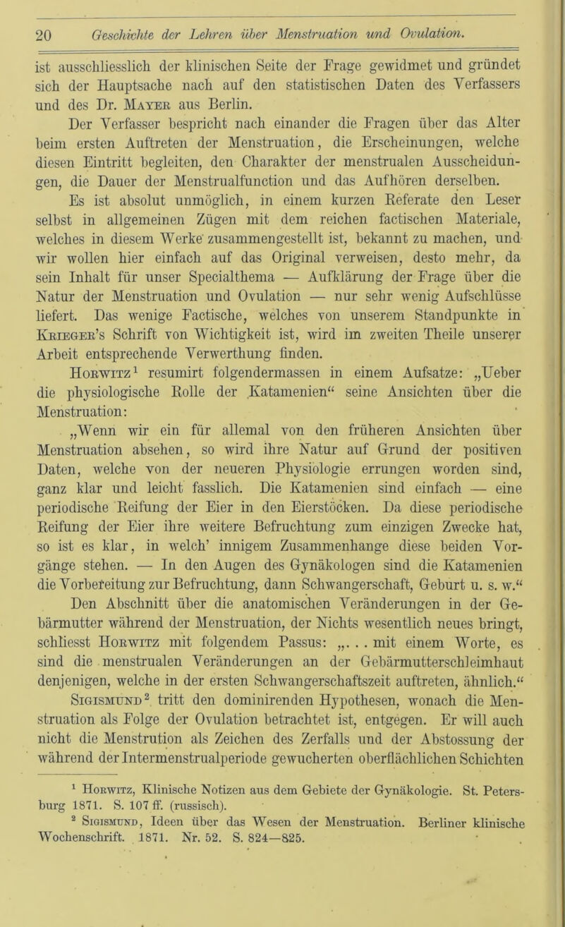 ist ausschliesslich der klinischen Seite der Frage gewidmet und gründet sich der Hauptsache nach auf den statistischen Daten des Verfassers und des Dr. Mayeu aus Berlin. Der Verfasser bespricht nach einander die Fragen über das Alter beim ersten Auftreten der Menstruation, die Erscheinungen, welche diesen Eintritt begleiten, den Charakter der menstrualen Ausscheidun- gen, die Dauer der Menstrualfunction und das Aufhören derselben. Es ist absolut unmöglich, in einem kurzen Keferate den Leser selbst in allgemeinen Zügen mit dem reichen factischen Materiale, welches in diesem Werke' zusammen gestellt ist, bekannt zu machen, und wir wollen hier einfach auf das Original Terweisen, desto mehr, da sein Inhalt für unser Specialthema — Aufklärung der Frage über die Natur der Menstruation und Ovulation — nur sehr wenig Aufschlüsse liefert. Das wenige Factische, welches von unserem Standpunkte in Kkieger’s Schrift von Wichtigkeit ist, wird im zweiten Theile unserer Arbeit entsprechende Verwerthung finden. Hoewitz^ resumirt folgendermassen in einem Aufsatze: „lieber die physiologische Rolle der Katamenien“ seine Ansichten über die Menstruation: „Wenn wir ein für allemal von den früheren Ansichten über Menstruation absehen, so wird ihre Natur auf Grund der positiven Daten, welche von der neueren Physiologie errungen worden sind, ganz klar und leicht fasslich. Die Katamenien sind einfach — eine periodische Reifung der Eier in den Eierstöcken. Da diese periodische Reifung der Eier ihre weitere Befruchtung zum einzigen Zwecke hat, so ist es klar, in welch’ innigem Zusammenhänge diese beiden Vor- gänge stehen. — In den Augen des Gynäkologen sind die Katamenien die Vorbereitung zur Befruchtung, dann Schwangerschaft, Geburt u. s. w.“ Den Abschnitt über die anatomischen Veränderungen in der Ge- bärmutter während der Menstruation, der Nichts wesentlich neues bringt, schliesst Hoewitz mit folgendem Passus: „. . . mit einem Worte, es sind die menstrualen Veränderungen an der Gebärmutterschleimhaut denjenigen, welche in der ersten Schwangerschaftszeit auftreten, ähnlich.“ Sigismund^ tritt den dominirenden Hypothesen, wonach die Men- struation als Folge der Ovulation betrachtet ist, entgegen. Er will auch nicht die Menstrution als Zeichen des Zerfalls und der Abstossung der während der Intermenstrualperiode gewucherten oberflächlichen Schichten ' Horwitz, Klinische Notizen aus dem Gebiete der Gynäkologie. St. Peters- burg 1871. S. 107 fF. (russisch). ® Sigismund, Ideen über das Wesen der Menstruation. Berliner klinische Wochenschrift. 1871. Nr. 52. S. 824—825.