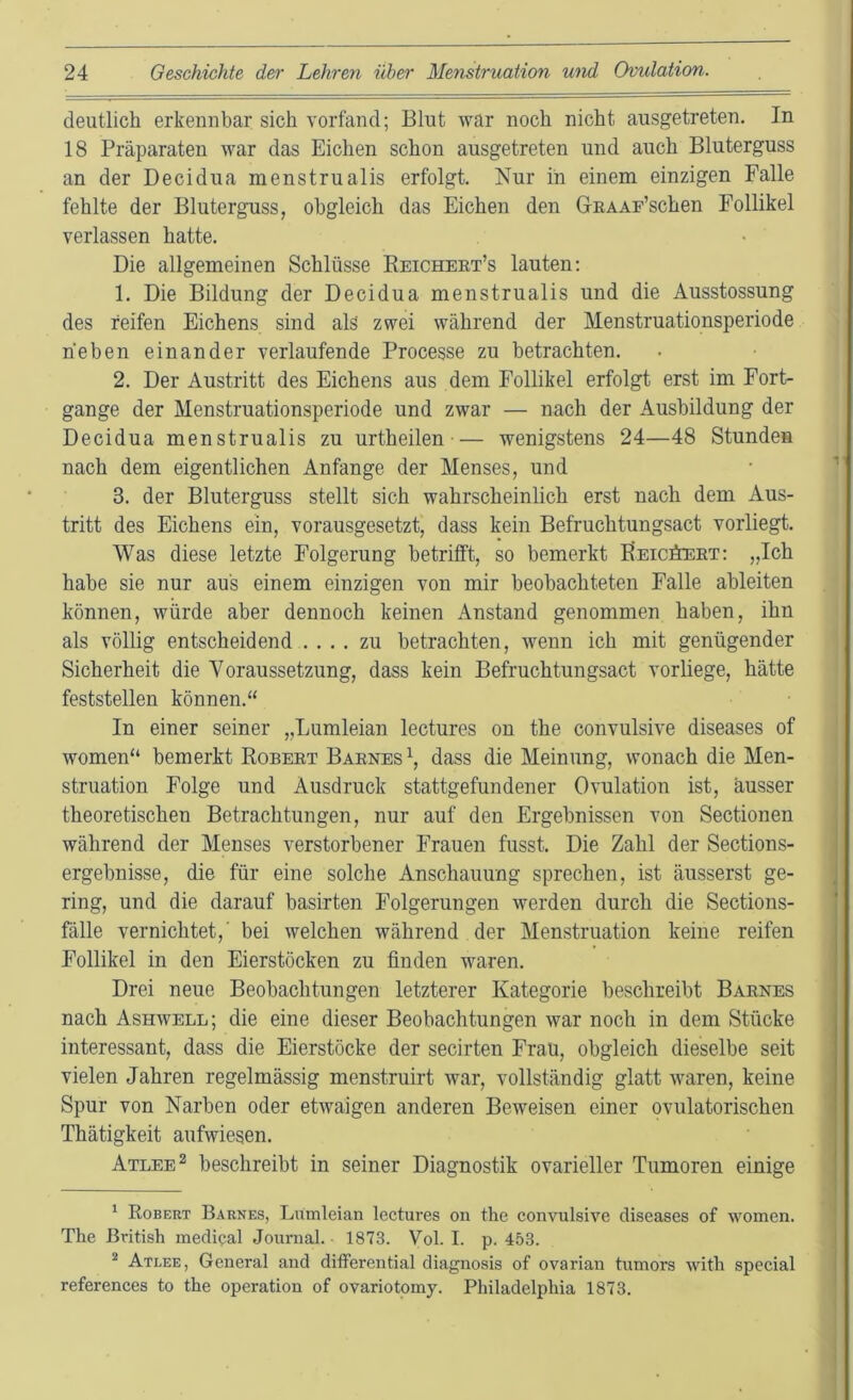 deutlich erkemibar sich vorfand; Blut war noch nicht ausgetreten. In 18 Präparaten war das Eichen schon ausgetreten und auch Bluterguss an der Decidua menstrualis erfolgt. Nur in einem einzigen Falle fehlte der Bluterguss, obgleich das Eichen den GnAAF’schen Follikel verlassen hatte. Die allgemeinen Schlüsse Eeicheet’s lauten: 1. Die Bildung der Decidua menstrualis und die Ausstossung des reifen Eichens sind alä zwei während der Menstruationsperiode heben einander verlaufende Processe zu betrachten. 2. Der Austritt des Eichens aus dem Follikel erfolgt erst im Fort- gange der Menstruationsperiode und zwar — nach der Ausbildung der Decidua menstrualis zu urtheilen •— wenigstens 24—48 Stunden nach dem eigentlichen Anfänge der Menses, und 3. der Bluterguss stellt sich wahrscheinlich erst nach dem Aus- tritt des Eichens ein, vorausgesetzt, dass kein Befruchtungsact vorliegt. Was diese letzte Folgerung betrifft, so bemerkt Beicöeet: „Ich habe sie nur aus einem einzigen von mir beobachteten Falle ableiten können, würde aber dennoch keinen Anstand genommen haben, ihn als völlig entscheidend .... zu betrachten, wenn ich mit genügender Sicherheit die Voraussetzung, dass kein Befruchtungsact vorliege, hätte feststellen können.“ In einer seiner „Lumleian lectures ou the convulsive diseases of women“ bemerkt Robeet Baenes\ dass die Meinung, wonach die Men- struation Folge und Ausdruck stattgefundener Ovulation ist, ausser theoretischen Betrachtungen, nur auf den Ergebnissen von Sectionen während der Menses verstorbener Frauen fusst. Die Zahl der Sections- ergebnisse, die für eine solche Anschauung sprechen, ist äusserst ge- ring, und die darauf basirten Folgerungen werden durch die Sections- fälle vernichtet,' bei welchen während der Menstruation keine reifen Follikel in den Eierstöcken zu finden waren. Drei neue Beobachtungen letzterer Kategorie beschreibt Baenes nach Ashwell; die eine dieser Beobachtungen war noch in dem Stücke interessant, dass die Eierstöcke der secirten Frau, obgleich dieselbe seit vielen Jahren regelmässig menstruirt war, vollständig glatt waren, keine Spur von Narben oder etwaigen anderen Beweisen einer ovulatorischen Thätigkeit aufwiesen. Atlee^ beschreibt in seiner Diagnostik ovarieller Tumoren einige * Robert Barnes, Lumleian lectures on the convulsive diseases of women. The British medical Journal. 1873. Vol. I. p. 453. ^ Atlee, General and differential diagnosis of ovarian tumors with special references to the Operation of ovariotomy. Philadelphia 1873.