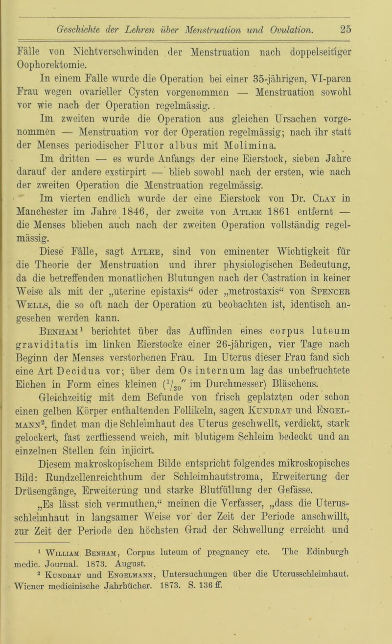 Fälle von Nichtverscliwinden der Menstruation nach doppelseitiger Oophorektomie. In einem Falle wurde die Operation bei einer 35-jährigen, Vl-paren Frau wegen ovarieller Cysten vorgenommen — Menstruation sowohl vor wie nach der Operation regelmässig.. Im zweiten wurde die Operation aus gleichen Ursachen vorge- nommen — Menstruation vor der Operation regelmässig; nach ihr statt der Menses periodischer Fluor albus mit Molimina. Im dritten — es wurde Anfangs der eine Eierstock, sieben Jahre darauf der andere exstirpirt — blieb sowohl nach der ersten, wie nach der zweiten Operation die Menstruation regelmässig. • ■ Im vierten endlich wurde der eine Eierstock von Dr. Clay in Manchester im Jahre 1846, der zweite von Atlee 1861 entfernt — die Menses blieben auch nach der zweiten Operation vollständig regel- mässig. Diese Fälle, sagt Atlee, sind von eminenter Wichtigkeit für die Theorie der Menstruation und ihrer physiologischen Bedeutung, da die betreffenden monatlichen Blutungen nach der Castration in keiner Weis'e als mit der „uterine epistaxis“ oder „metrostaxis“ von Spencer Wells, die so oft nach der Operation zu beobachten ist, identisch an- j gesehen werden kann. Benham^ berichtet über das Auffinden eines corpus luteum graviditatis im linken Eierstocke einer 26-jährigen, vier Tage nach Beginn der Menses verstorbenen Frau. Im Uterus dieser Frau fand sich eine Art Decidua vor; über dem Os internum lag das unbefruchtete Eichen in Form eines kleinen (V20'' ™ Durchmesser) Bläschens. Gleichzeitig mit dem Befunde von frisch geplatzten oder schon einen gelben Körper enthaltenden Follikeln, sagen Kundrat und Engel- MANN^, findet man die Schleimhaut des Uterus geschwellt, verdickt, stark gelockert, fast zerfliessend weich, mit blutigem Schleim bedeckt und an einzelnen Stellen fein injicirt. Diesem makroskopischem Bilde entspricht folgendes mikroskopisches Bild: Kundzellenreichthum der Schleimhautstroma, Erweiterung der Drüsengänge, Erweiterung und starke Blutfüllung der Gefässe. „Es lässt sich vermuthen,“ meinen die Verfasser, „dass die Uterus- schleimhaut in langsamer Weise vor' der Zeit der Periode anschwillt, zur Zeit der Periode den höchsten Grad der Schwellung erreicht und * William Benham, Corpus luteum of pregnancy etc. The Edinburgh medic. Journal. 1873. August. i 2 Kükdkat und Engelmann, Untersuchungen über die Uterusschleimliaul. Wiener medicinische Jahrbücher. 1873. S. 136 ff.