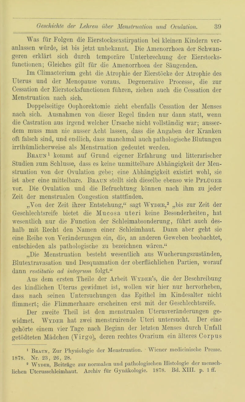 as für Folgen die Eierstocksexstirpation bei kleinen Kindern ver- anlassen würde, ist bis jetzt unbekannt. Die Amenorrhoea der Schwan- geren erklärt sich durch temporäre Unterbrechung der Eierstocks- tunctionen; Gleiches gilt für die Amenorrhoea der Säugenden. Im Climacterium geht die Atrophie der Eierstöcke der Atrophie des Uterus und der Menopause voraus. Degenerative Processe, die zur Cessation der Eierstocksfunctionen führen, ziehen auch die Cessation der Menstruation nach sich. Doppelseitige Oophorektomie zieht ebenfalls Cessation der Menses nach sich. Ausnahmen von dieser Kegel linden nur dann statt, wenn die Castration aus irgend welcher Ursache nicht vollständig war; ausser- dem muss man nie ausser Acht lassen, dass die Angaben der Kranken oft falsch sind, und endlich, dass manchmal auch pathologische Blutungen irrthümlicherweise als Menstruation gedeutet werden. Bkaun^ kommt auf Grund eigener Erfahrung und litterarischer Studien zum Schlüsse, dass es keine unmittelbare Abhängigkeit der Men- struation von der Ovulation gebe; eine Abhängigkeit existirt wohl, sie ist aber eine mittelbare. Bkaun stellt sich dieselbe ebenso wie Pflüger vor. Die Ovulation und die Befruchtung können nach ihm zu jeder Zeit der menstrualen Congestion stattfinden. „Von der Zeit ihrer Entstehung,“ sagt Wydee,^ „bis zur Zeit der Geschlechtsreife bietet die Mucosa uteri keine Besonderheiten, hat wesentlich nur die Function der Schleimabsonderung, führt auch des- halb mit Recht den Kamen einer Schleimhaut. Dann aber geht sie eine Reihe von Veränderungen ein, die, an anderen Geweben beobachtet, entschieden als pathologische zu bezeichnen wären.“ „Die Menstruation besteht wesentlich aus Wucherungszuständen, Blutextravasation und Desquamation der oberflächlichen Partien, worauf dann restitutio ad integrum folgt.“ Aus dem ersten Theile der Arbeit Wyder’s, die der Beschreibung des kindlichen Uterus gewidmet ist, wollen wir hier nur hervorheben, dass nach seinen Untersuchungen das Epithel im Kindesalter nicht llimmert; die Flimmerhaare erscheinen erst mit der Gesclilechtsreife. Der zweite Theil ist den menstrualen Uterusveränderungen ge- widmet. Wyder hat zwei menstruirende Uteri untersucht. Der eine gehörte einem vier Tage nach Beginn der letzten Menses durch Unfall getödteten Mädchen (Virgo), deren rechtes Ovarium ein älteres Corpus ‘ Braun, Zur Physiologie der Menstruation. • Wiener medieiuisclie Presse. 1878. Nr. 23, 26, 28. * Wyder, Beiträge zur normalen und pathologischen Histologie der mensch- lichen üterusschleimhaut. Archiv für Gynäkologie. 1878. Bd. XIII. p. 1 fi.