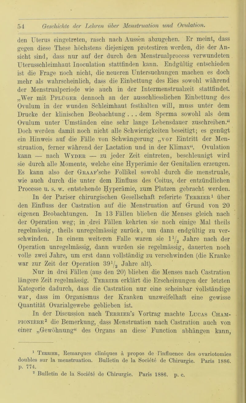 den Uterus eingetreten, rasch nach Aussen ahzugehen. Er meint, dass gegen diese These höchstens diejenigen protestiren werden, die der An- sicht sind, dass nur auf der durch den Menstrualprocess verwundeten Uterusschleimhaut Inoculation stattfinden kann. Endgültig entschieden ist die Frage noch nicht, die neueren Untersuchungen machen es doch mehr als wahrscheinlich, dass die Einbettung des Eies sowohl während der Menstrualperiode wie auch in der Intermenstrualzeit stattfindet. „Wer mit Pflügee dennoch an der ausschliesslichen Einbettung des Ovulum in der wunden Schleimhaut festhalten will, muss unter dem Drucke der klinischen Beobachtung . . . dem Sperma sowohl als dem Ovulum unter Umständen eine sehr lange Lebensdauer zuschreiben.“ Doch werden damit noch nicht alle Schwierigkeiten beseitigt; es genügt ein Hinweis auf die Fälle von Schwängerung „vor Eintritt der Men- struation, ferner während der Lactation und in der Klimax“. Ovulation kann — nach Wydee — zu jeder Zeit eintreten, beschleunigt wird sie durch alle Momente, welche eine H3^perämie der Genitalien erzeugen. Es kann also der Geaaf’scIio Follikel sowohl durch die menstruale, wie auch durch die unter dem Einfluss des Coitus, der entzündlichen Processe u. s. w. entstehende H3'perämie, zum Platzen gebracht werden. In der Pariser chirurgischen Gesellschaft referirte Teeeiee^ über den Einfluss der Castration auf die Menstruation auf Grund von 20 eigenen Beobachtungen. In 13 Fällen blieben die Menses gleich nach der Operation weg; in drei Fällen kehrten sie noch einige Mal theils regelmässig, theils unregelmässig zurück, um dann endgültig zu ver- schwinden. In einem weitereh Falle waren sie U/2 Jahre nach der Operation unregelmässig, dann wurden sie regelmässig, dauerten noch volle zwei Jahre, um erst dann vollständig zu verschwinden (die Kranke war zur Zeit der Operation 39^2 Jahre alt). Nur in drei Fällen (aus den 20) blieben die Menses nach Castration längere Zeit regelmässig. Teeeiee erklärt die Erscheinungen der letzten Kategorie dadurch, dass die Castratiou nur eine scheinbar vollständige war, dass im Organismus der Kranken unzweifelhaft eine gewisse Quantität Ovarialgewebe geblieben ist. In der Discussion nach Teeeiee’s Vortrag machte Lugas Cham- pioniFee 2 die Bemerkung, dass Menstruation nach Castration auch von einer „Gewöhnung“ des Organs an diese' Function abhängen kann, * Terrier, Eemarques cliniques ä propos de l’influence des ovariotomies doubles sur la menstruation. Bulletin de la Societe de Chirurgie. Paris 1886. p. 774. ^ Bulletin de la Societe de Chirurgie. Paris 1886. p. c.