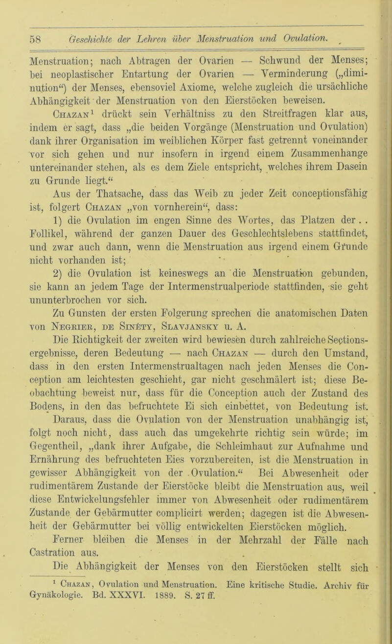 Menstruation; nach Abtragen der Ovarien — Schwund der Menses; hei neoplastischer Entartung der Ovarien — Verminderung („dimi- nution“) der Menses, ebensoviel Axiome, welche zugleich die ursächliche Abhängigkeit ■ der Menstruation von den Eierstöcken beweisen, Chazan^ drückt sein Verhältniss zu den Streitfragen klar aus, indem er sagt, dass „die beiden Vorgänge (Menstruation und Ovulation) dank ihrer Organisation im weiblichen Körper fast getrennt voneinander vor sich gehen und nur insofern in irgend einem Zusammenhänge untereinander stehen, als es dem Ziele entspricht, welches ihrem Dasein zu Grunde liegt.“ Aus der Thatsache, dass das Weib zu jeder Zeit conceptionsfähig ist, folgert Chazan „von vornherein“, dass: 1) die Ovulation im engen Sinne des Wortes, das Platzen der . . Follikel, während der ganzen Dauer des Geschlechtslebens stattfindet, und zwar auch dann, wenn die Menstruation aus irgend einem Gi'unde nicht vorhanden ist; 2) die Ovulation ist keineswegs an die Menstruation gebunden, sie kann an jedem Tage der Intermenstrualperiode stattfinden, sie geht ununterbrochen vor sich. Zu Gunsten der ersten Folgerung sprechen die anatomischen Daten von Negeier, de Sin£ty, Slavjansky u. A. Die Kichtigkeit der zweiten wird bewiesen durch zahlreiche Sections- crgebnisse, deren Bedeutung — nach Chazan — durch den Umstand, dass in den ersten Intermenstrualtagen nach jeden Menses die Con- ception am leichtesten geschieht, gar nicht geschmälert ist; diese Be- obachtung beweist nur, dass für die Conception auch der Zustand des Bodens, in den das befruchtete Ei sich einbettet, von Bedeutung ist. Daraus, dass die Ovulation von der Menstruation unabhängig ist, folgt noch nicht, dass auch das umgekehrte richtig sein würde; im Gegentheil, „dank ihrer Aufgabe, die Schleimhaut zur Aufnahme und Ernährung des befruchteten Eies vorzubereiten, ist die Menstruation in gewisser Abhängigkeit von der Ovulation.“ Bei Abwesenheit oder rudimentärem Zustande der Eierstöcke bleibt die Menstruation aus, weil diese Entwickelungsfehler immer von Abwesenheit oder rudimentärem Zustande der Gebärmutter complicirt werden; dagegen ist die Abwesen- heit der Gebärmutter bei völlig entwickelten Eierstöcken möglich. Ferner bleiben die Menses in der Mehrzahl der Fälle nach Castration aus. Die Abhängigkeit der Menses von den Eierstöcken stellt sich ‘ Chazan, Ovulation und Menstruation. Eine kritische Studie. Archiv für Gynäkologie. Bd. XXXVI. 1889. S. 27 ff.