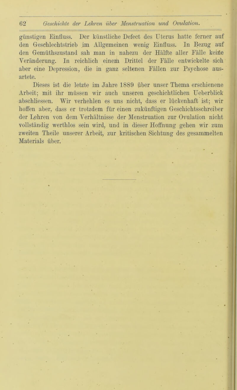 günstigen Eintiuss. Der künstliche Defect des Uterus hatte ferner auf den Geschlechtstrieb im Allgemeinen wenig Einfluss. In Bezug auf den Gemüthszustand sah man in nahezu der Hälfte aller Fälle keiiie Veränderung. In reichlich einerh Drittel der Fälle entwickelte sich aber eine Depression, die in ganz seltenen Fällen zur Psychose aus- artete. Dieses ist die letzte im Jahre 1889 über unser Thema erschienene Arbeit; mit ihr müssen wir auch unseren geschichtlichen Ueberblick abschliessen. Wir verhehlen es uns nicht, dass er lückenhaft ist; wir hoffen aber, dass er trotzdem für einen zukünftigen Geschichtsschreiber der Lehren von dem Verhältnisse der Menstruation zur Ovulation nicht vollständig werthlos sein wird, und in dieser Hoffnung gehen wir zum zweiten Theile unserer Arbeit, zur kritischen Sichtung des gesammelten Materials über.