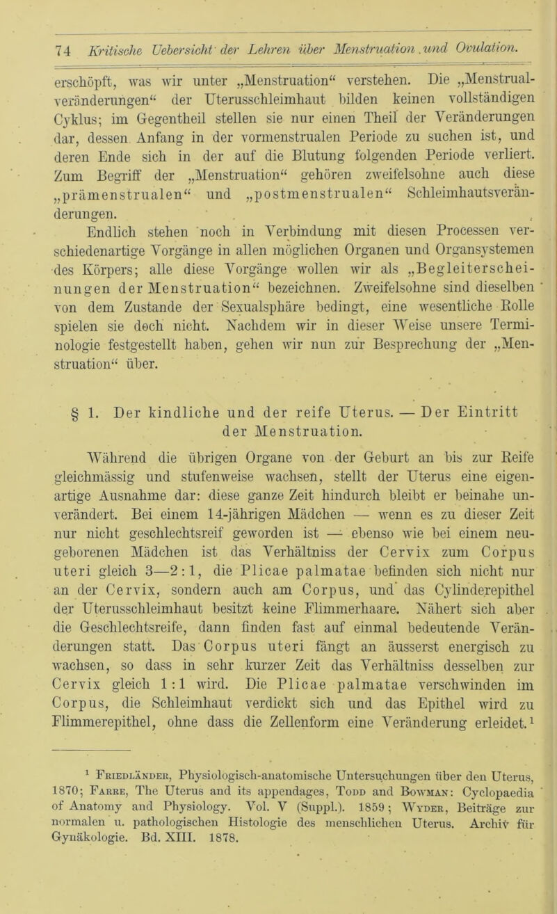 erschöpft, was wir unter „Menstruation“ verstehen. Die „Menstrual- veriinderungen“ der Uterusschleimhaut bilden keinen vollständigen C}'klus; im Gegentheil stellen sie nur einen Theil der Veränderungen dar, dessen Anfang in der vormenstrualen Periode zu suchen ist, und deren Ende sich in der auf die Blutung folgenden Periode verliert. Zum Begriff der „Menstruation“ gehören zweifelsohne auch diese „prämenstrualen“ und „postmenstrualen“ Schleimhauts Verän- derungen. , Endlich stehen ‘noch in Verbindung mit diesen Processen ver- schiedenartige Vorgänge in allen möglichen Organen und Organsystemen des Körpers; alle diese Vorgänge wollen wir als „Begleiterschei- nungen der Menstruation“ bezeichnen. Zweifelsohne sind dieselben ’ von dem Zustande der Sexualsphäre bedingt, eine wesentliche Bolle spielen sie doch nicht. Nachdem wir in dieser Weise unsere Termi- nologie festgestellt haben, gehen wir nun zur Besprechung der „Men- struation“ über. § 1. Der kindliche und der reife Uterus. — Der Eintritt der Menstruation. Während die übrigen Organe von der Geburt an bis zur Reife gleichmässig und stufenweise wachsen, stellt der Uterus eine eigen- artige Ausnahme dar: diese ganze Zeit hindurch bleibt er beinahe un- verändert. Bei einem 14-jährigen Mädchen — wenn es zu dieser Zeit nur nicht geschlechtsreif geworden ist — ebenso wie bei einem neu- geborenen Mädchen ist das Verhältniss der Cervix zum Corpus Uteri gleich 3—2:1, die Plicae palmatae befinden sich nicht nur an der Cervix, sondern auch am Corpus, und’ das Cylinderepithel der Uterusschleimhaut besitzt keine Elimmerhaare. Nähert sich aber die Geschlechtsreife, dann finden fast auf einmal bedeutende Verän- derungen statt. Das Corpus uteri fängt an äusserst energisch zu wachsen, so dass in sehr kurzer Zeit das Verhältniss desselben zur Cervix gleich 1:1 wird. Die Plicae palmatae verschwinden im Corpus, die Schleimhaut verdickt sich und das Epithel wird zu Flimmerepithel, ohne dass die Zellenform eine Veränderung erleidet.^ ^ Friedländek, Physiologisch-anatomische Untersuchungen über den Uterus, 1870; Fahre, The Uterus and its appendages, Todd and Bowman: Cyclopaedia of Anatomy and Physiology. Vol. V (Suppl.). 1859; Wyder, Beiträge zur normalen u. pathologischen Histologie des menschlichen Uterus. Archiv für Gynäkologie. Bd. XIII. 1878.