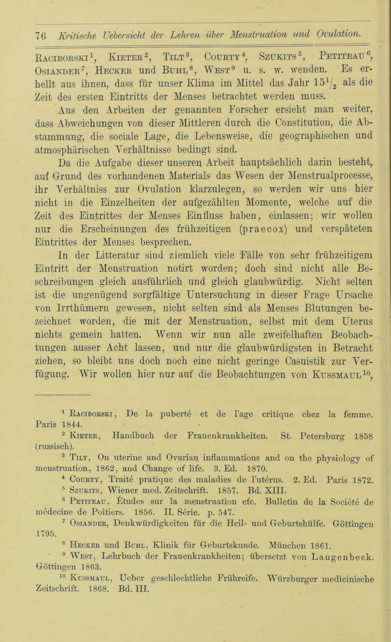 Raciboeski^ Kietee^, Tilt^, Couety^, Szukits®, Petitbau®, Osiandee’’, Heckee und Buhl®, West® u. s. w. wenden. Es er- hellt aus ihnen, dass für unser Klima im Mittel das Jahr 15^2 Zeit des ersten Eintritts der Menses betrachtet werden muss. Aus den Arbeiten der genannten Forscher ersieht man weiter, dass Abweichungen von dieser Mittleren durch die Constitution, die Ab- stammung, die sociale Lage, die Lebensweise, die geographischen und atmosphärischen Verhältnisse bedingt sind. Da die Aufgabe dieser unseren Arbeit hauptsächlich darin besteht, auf Grund des vorhandenen Materials das Wesen der Menstrualprocesse, ihr Verhältniss zur Ovulation klarzulegen, so werden wir uns hier nicht in die Einzelheiten der aufgezählten Momente, welche auf die Zeit des Eintrittes der Menses Einfluss haben, einlassen; wir wollen nur die Erscheinungen des frühzeitigen (praecox) und verspäteten Eintrittes der Menses besprechen. In der Litteratur sind ziemlich Adele Fälle von sehr frühzeitigem Eintritt der Menstruation notirt worden; doch sind nicht alle Be- schreibungen gleich ausführlich und gleich glaubwürdig. Nicht selten ist die ungenügend sorgfältige Untersuchung in dieser Frage Ursache von Irrthümern gewesen, nicht selten sind als Menses Blutungen be- zeichnet worden, die mit der Menstruation, selbst mit dem Uterus nichts gemein hatten. Wenn wir nun alle zweifelhaften Beobach- tungen ausser Acht lassen, und nur die glaubwürdigsten in Betracht ziehen, so bleibt uns doch noch eine nicht geringe Casuistik zur Ver- fügung. Wir wollen hier nur auf die Beobachtungen von Kussmaul ‘ Racibobski , De la puberte et de Tage critique chez la femme. Paris 1844. ^ Kieter, Handbuch der Frauenkrankheiten. St. Petersburg 1858 (russisch). ® Tilt, On uterine and Ovarian inflammations and on the physiology of menstruation, 1862, and Change of life. 3. Ed. 1870. * CouBTY, Traite pratique des maladies de Tuterus. 2. Ed. Paris 1872. ® SzuKiTS, Wiener med. Zeitschrift. 1857. Bd. XIII. ® Petiteäu, Ltudes sur la menstruation etc. Bulletin de la Societe de inedecine de Poitiers. 1856. II. Serie, p. 547. ’’ OsiANDER, Denkwürdigkeiten für die Heil- und Geburtshülfe. Güttingen 1795. ® Hecker und Buhl, Klinik für Geburtskunde. München 1861. ® West, Lehi-buch der Frauenkrankheiten; übersetzt von Laugenbeck. Göttingen 1863. Küssmaul, lieber geschlechtliche Frühreife. Würzburger inedicinische Zeitschrift. 1868. Bd. III.