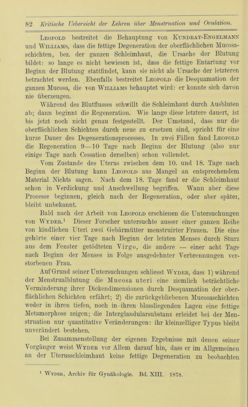 Leopold bestreitet die Behauptung von Kundeat-Engelmann und Williams, dass die fettige Degeneration der oberflächlichen Mucosa- schichten, bez. der ganzen Schleimhaut, die Ursache der Blutung bildet; so lauge es nicht bewiesen ist, dass die fettige Entartung vor Beginn der Blutung stattfindet, kann sie nicht als Ursache der letzteren betrachtet werden. Ebenfalls bestreitet Leopold die Desquamation der ganzen Mucosa, die von Williams behauptet wird: er konnte sich davon nie überzeugen. Während des Blutflusses schwillt die Schleimhaut durch Ausbluten ab; dann beginnt die Eegeneration. Wie lange diese letztere dauert, ist bis jetzt noch nicht genau festgestellt. Der Umstand, dass nur die oberflächlichen Schichten durch neue zu ersetzen sind, spricht für eine kurze Dauer des Degeuerationsprocesses. In zwei Fällen fand Leopold die Eegeneration 9—10 Tage nach Beginn der Blutung (also nur einige Tage nach Cessation derselben) schon vollendet. Vom Zustande des Uterus zwischen dem 10. und 18. Tage nach Beginn der Blutung kann Leopold aus Mangel an entsprechendem Material Nichts sagen. Nach dem 18. Tage fand er die Schleimhaut schon in Verdickung und Anschwellung begriffen. Wann aber diese Processe beginnen, gleich nach der Eegeneration, oder aber später, l)leibt unbekannt. Bald nach der Arbeit von Leopold erschienen die L^ntersuchungen von Wydek.^ Dieser Forscher untersuchte ausser einer ganzen Eeihe von kindlichen Uteri zwei Gebärmütter menstruirter Frauen. Die eine gehörte einer vier Tage nach Beginn der letzten Menses dmuh Sturz aus dem Fenster getödteten Virgo, die andere — einer acht Tage nach Beginn der Menses in Folge ausgedehnter Verbrennungen ver- storbenen Frau. Auf Grund seiner Untersuchungen schliesst Wydee, dass 1) während der Menstrualblutung die Mucosa uteri eine ziemlich beträchtliche Verminderung ihrer Dickendimensionen durch Desquamation der ober- flächlichen Schichten erfährt; 2) die zurückgebliebenen Mucosaschichten weder in ihren tiefen, noch in ihren blossliegenden Lagen eine fettige Metamorphose zeigen; die Interglandularsubstanz erleidet bei der Men- struation nur quantitative Veränderungen: ihr kleinzelliger Typus bleilit unverändert bestehen. Bei Zusammenstellung der eigenen Ergebnisse mit denen seiner Vorgänger weist Wydee vor Allem darauf hin, dass er im Allgemeinen an der Uterusschleimhaut keine fettige Degeneration zu beobachten