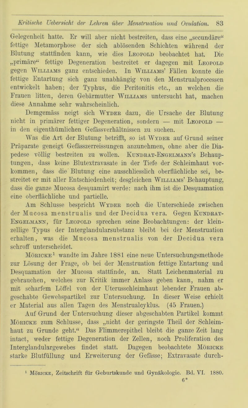 Gelegenheit hatte. Er will aber nicht bestreiten, dass eine „seciindäre“ fettige Metamorphose der sich ablösenden Schichten während der Blutung stattlinden kann, wie dies Leopold beobachtet hat. Die „primäre“ fettige Degeneration bestreitet er dagegen mit Leopold gegen ^Villiams ganz entschieden. In Williams’ Fällen konnte die fettige Entartung sich ganz unabhängig von den Menstrualprocessen entwickelt haben; der Typhus, die Peritonitis etc., an welchen die Frauen litten, deren Gebärmutter Williams untersucht hat, machen diese Annahme sehr wahrscheinlich. Demgemäss neigt sich Wyder dazu, die Ursache der Blutung nicht in primärer fettiger Degeneration, sondern — mit Leopold — in den eigenthümlichen Gefässverhältnissen zu suchen. Was die Art der Blutung betrifft, so ist Wyder auf Grund seiner Präparate geneigt Gehisszerreissungen anzunehmen, ohne aber die Dia- pedese völlig bestreiten zu wollen. Kundrat-Engelmann’s Behaup- tungen, dass keine Blutextravasate in der Tiefe der Schleimhaut Vor- kommen, dass die Blutung eine ausschliesslich oberflächliche sei, be- streitet er mit aller Entschiedenheit; desgleichen Williams’ Behauptung, dass die ganze Mucosa desquamirt werde: nach ihm ist die Desquamation eine oberflächliche und partielle. Am Schlüsse bespricht Wyder noch die Unterschiede zwischen der Mucosa menstrualis und der Decidua vera. Gegen Kundrat- Engelmann, für Leopold sprechen seine Beobachtungen: der klein- zellige Typus der Interglandularsubstanz bleibt bei der Menstruation erhalten, was die Mucosa menstrualis von der Decidua vera schroff' unterscheidet. Möricke^ wandte im Jahre 1881 eine neue Untersuchungsmethode zur Lösung der Frage, ob bei der Menstruation fettige Entartung und Desquamation der Mucosa stattfinde, an. Statt Leichenmaterial zu gebrauchen, welches zur Kritik immer Anlass geben kann, nahm er mit scharfem Löffel von der Uterusschleimhaut lebender Frauen ab- geschabte Gewebspartikel zur Untersuchung. In dieser Weise erhielt er Material aus allen Tagen des Menstrualcyklus. (45 Frauen.) Auf Grund der Untersuchung dieser abgeschabten Partikel kommt Möricke zum Schlüsse, dass „nicht der geringste Theil der Schleim- haut zu Grunde geht.“ Das Flimmerepithel bleibt die ganze Zeit lang intact, weder fettige Degeneration der Zellen, noch Proliferation des Interglandulargewebes findet statt. Dagegen beobachtete Möricke starke Blutfüllung und Erweiterung der Gefässe; Extravasate durch- ‘ Möricke, Zeitschrift für Geburtskunde und Gynäkologie. Bd. VI. 1880. 6*