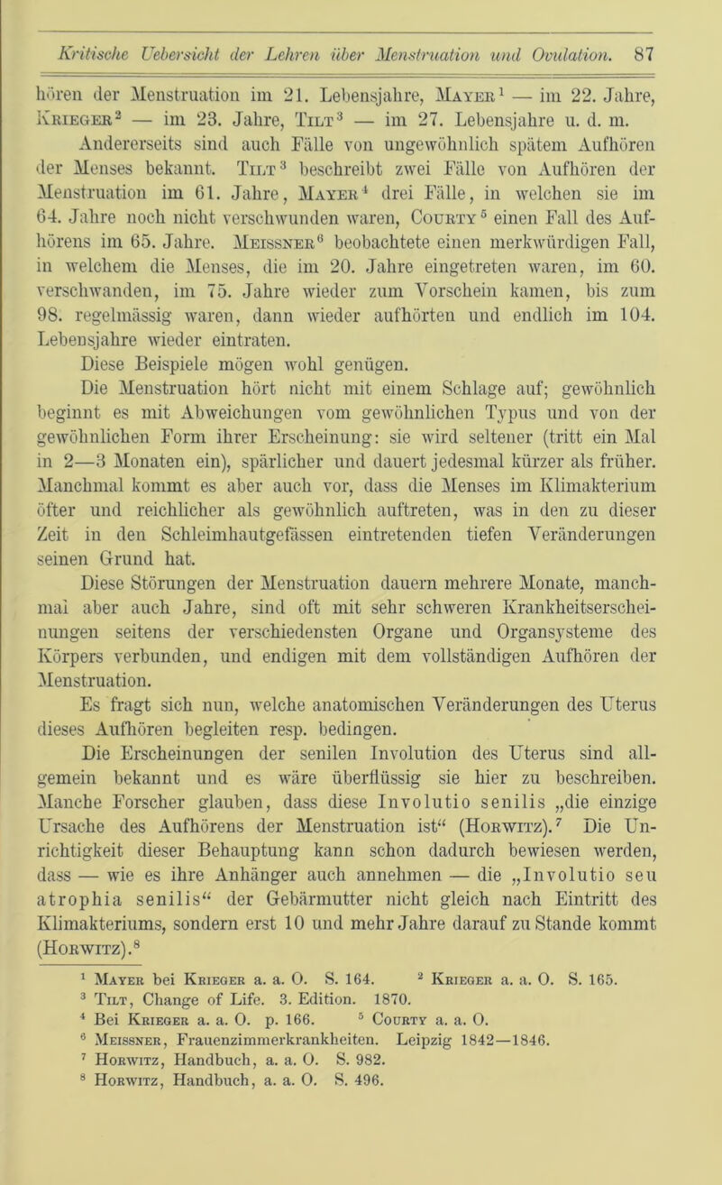hören der Menstruation im 21. Lebensjahre, Mayee^ — im 22. Jahre, Krieger^ — im 23. Jahre, Tilt^ — im 27. Lebensjahre u. d. m. Andererseits sind auch Fälle von ungewöhnlich spätem Aufhören der Menses bekannt. Tilt^ beschreibt zwei Fälle von Aufhören der Menstruation im 61. Jahre, Mayer^ drei Fälle, in welchen sie im 64. Jahre noch nicht verschwunden waren, Courty® einen Fall des Auf- hörens im 65. Jahre. Meissner® beobachtete einen merkwürdigen Fall, in welchem die Menses, die im 20. Jahre eingetreten waren, im 60. verschwanden, im 75. Jahre wieder zum Vorschein kamen, bis zum 98. regelmässig ivaren, dann wieder aufhörten und endlich im 104. Lebensjahre wieder eintraten. Diese Beispiele mögen ivohl genügen. Die Menstruation hört nicht mit einem Schlage auf; gewöhnlich beginnt es mit Abweichungen vom gewöhnlichen Typus und von der gewöhnlichen Form ihrer Erscheinung: sie wird seltener (tritt ein Mal in 2—3 Monaten ein), spärlicher und dauert jedesmal kürzer als früher. Manchmal kommt es aber auch vor, dass die Menses im Klimakterium öfter und reichlicher als gewöhnlich auftreten, was in den zu dieser Zeit in den Schleimhautgefässen eintretenden tiefen Veränderungen seinen Grund hat. Diese Störungen der Menstruation dauern mehrere Monate, manch- mal aber auch Jahre, sind oft mit sehr schweren Krankheitserschei- nungen seitens der verschiedensten Organe und Organsysteme des Körpers verbunden, und endigen mit dem vollständigen Aufhören der Menstruation. Es fragt sich nun, welche anatomischen Veränderungen des Uterus dieses Auflioren begleiten resp. bedingen. Die Erscheinungen der senilen Involution des Uterus sind all- gemein bekannt und es wäre überflüssig sie hier zu beschreiben. Manche Forscher glauben, dass diese Involutio senilis „die einzige L'rsache des Aufhörens der Menstruation ist“ (Horwitz).^ Die Un- richtigkeit dieser Behauptung kann schon dadurch bewiesen werden, dass — wie es ihre Anhänger auch annehmen — die „Involutio seu atrophia senilis“ der Gebärmutter nicht gleich nach Eintritt des Klimakteriums, sondern erst 10 und mehr Jahre darauf zustande kommt (Horwitz).® ' Mayer bei Krieger a. a. O. S. 164. ^ Krieger a. a. 0. S. 165. ® Tilt, Change of Life. 3. Edition. 1870. * Bei Krieger a. a. 0. p. 166. ® Courty a. a. 0. ® Meissner, Fraiienzimmerkrankheiten. Leipzig 1842—1846. ’’ Horwitz, Handbuch, a. a. 0. S. 982. ® Horwitz, Handbuch, a. a. 0. S. 496.