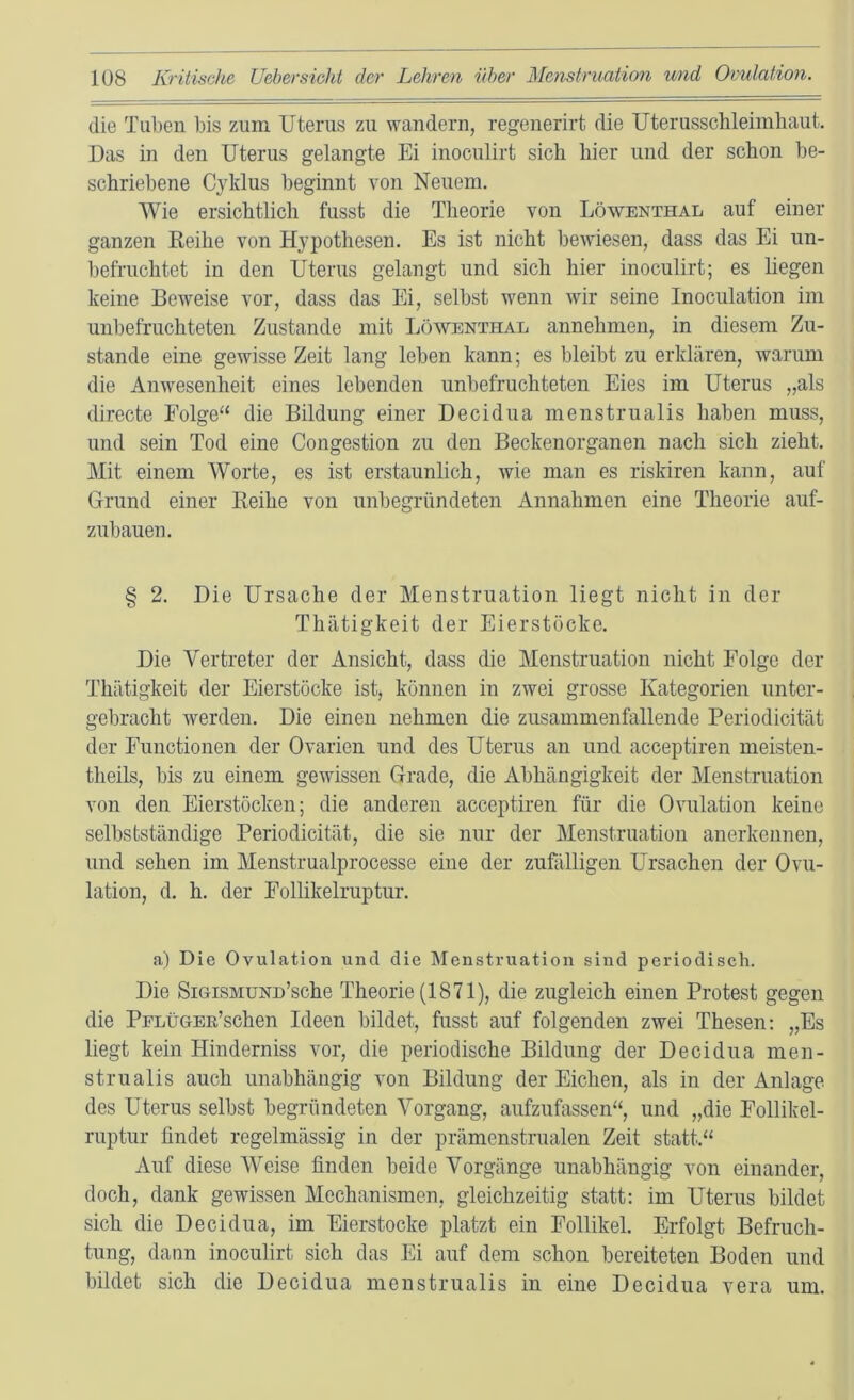 die Tuben bis zum Uterus zu wandern, regenerirt die Uterusschleimhaut. Das in den Uterus gelangte Ei inoculirt sich hier und der schon be- schriebene C}ddus beginnt von Neuem, Wie ersichtlich fusst die Theorie von Löwenthal auf einer ganzen Eeihe von Hypothesen. Es ist nicht beAviesen, dass das Ei un- befruchtet in den Uterus gelangt und sich hier inoculirt; es hegen keine Beweise vor, dass das Ei, selbst wenn wir seine Inoculation im unbefruchteten Zustande mit Löwenthal annehmen, in diesem Zu- stande eine gewisse Zeit lang leben kann; es bleibt zu erklären, warum die Anwesenheit eines lebenden unbefruchteten Eies im Uterus „als directe Folge“ die Bildung einer Decidua menstrualis haben muss, und sein Tod eine Congestion zu den Beckenorganen nach sich zieht. Mit einem Worte, es ist erstaunlich, wie man es riskiren kann, auf Grund einer Eeihe von unbegründeten Annahmen eine Theorie auf- zubauen. § 2. Die Ursache der Menstruation liegt nicht in der Thätigkeit der Eierstöcke. Die Vertreter der Ansicht, dass die Menstruation nicht Folge der Thätigkeit der Eierstöcke ist, können in zwei grosse Kategorien unter- gebracht werden. Die einen nehmen die zusammenfallende Periodicität der Functionen der Ovarien und des Uterus an und acceptiren meisten- theils, bis zu einem gewissen Grade, die Abhängigkeit der Menstruation von den Eierstöcken; die anderen acceptiren für die Ovulation keine selbstständige Periodicität, die sie nur der Menstruation anerkennen, und sehen im Menstrualprocesse eine der zufälligen Ursachen der Ovu- lation, d. h. der Follikelruptur. a) Die Ovulation und die Menstruation sind periodisch. Die SiGiSMüND’sche Theorie (1871), die zugleich einen Protest gegen die PrLüGER’schen Ideen bildet, fusst auf folgenden zwei Thesen: „Es liegt kein Hinderniss vor, die periodische Bildung der Decidua men- strualis auch unabhängig von Bildung der Eichen, als in der Anlage des Uterus selbst begründeten Vorgang, aufzufassen“, und „die Follikel- ruptur findet regelmässig in der prämenstrualen Zeit statt.“ Auf diese Weise finden beide Vorgänge unabhängig von einander, doch, dank gewissen Mechanismen, gleichzeitig statt: im Uterus bildet sich die Decidua, im Eierstocke platzt ein Follikel. Erfolgt Befruch- tung, dann inoculirt sich das Ei auf dem schon bereiteten Boden und bildet sich die Decidua menstrualis in eine Decidua vera um.