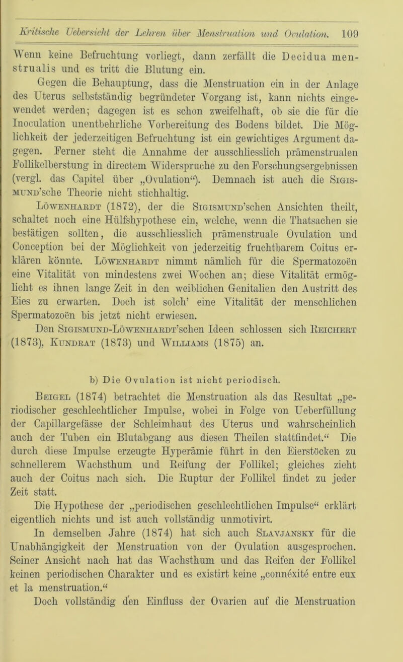 ^^enn keme Befniclitiiiig voiiiegt, dann zerfällt die Decidiia men- strualis und cs tritt die Blutung ein. Gegen die Behauptung, dass die Menstruation ein in der Anlage des Uterus selbstständig begründeter Vorgang ist, kann nichts einge- wendet Averden; dagegen ist es schon zweifelhaft, ob sie die für die Inoculation unentbehrliche Vorbereitung des Bodens bildet. Die Mög- lichkeit der jederzeitigen Befruchtung ist ein gewichtiges Argument da- gegen. Ferner steht die Annahme der ausschliesslich prämenstrualen Follikelberstung in directem Widerspruche zu den Forschungsergebnissen (vergl. das Capitel über „Ovulation“). Demnach ist auch die Sigis- MUNn’sche Theorie nicht stichhaltig. Löwenhaedt (1872), der die SiGiSMUNn’schen Ansichten theilt, schaltet noch eine Hülfshypothese ein, welche, wenn die Thatsachen sie bestätigen sollten, die ausschliesslich prämenstruale Ovulation und Conception bei der Möglichkeit von jederzeitig fruchtbarem Coitus er- klären könnte. Löwenhaedt nimmt nämlich für die Spermatozoön eine Vitalität von mindestens zwei Wochen an; diese Vitalität ermög- licht es ihnen lange Zeit in den weiblichen Genitalien den Austritt des Eies zu erwarten. Doch ist solch’ eine Vitalität der menschlichen Spermatozoen bis jetzt nicht erwiesen. Den SiGisMUND-LüWENHAEDx’schen Ideen schlossen sich Ebicheet (1873), Kündeat (1873) und Williams (1875) an. b) Die Ovulation ist nicht periodisch. Beigel (1874) betrachtet die Menstruation als das Eesultat „pe- riodischer geschlechtlicher Impulse, wobei in Folge von Ueberfüllung der Capillargefässe der Schleimhaut des Uterus und wahrscheinlich auch der Tuben ein Blutabgang aus diesen Theilen stattfindet.“ Die durch diese Impulse erzeugte Hyperämie führt in den Eierstücken zu schnellerem Wachsthum und Keifung der Follikel; gleiches zieht auch der Coitus nach sich. Die Kuptur der Follikel findet zu jeder Zeit statt. Die Hypothese der „periodischen geschlechtlichen Impulse“ erklärt eigentlich nichts und ist auch vollständig unmotivirt. In demselben Jahre (1874) hat sich auch Slavjansky für die Unabhängigkeit der Menstruation von der Ovulation ausgesprochen. Seiner Ansicht nach hat das Wachsthum und das Reifen der Follikel keinen periodischen Charakter und es existirt keine „connexite entre eux et la menstruation.“ Doch vollständig den Einfluss der Ovarien auf die Menstruation