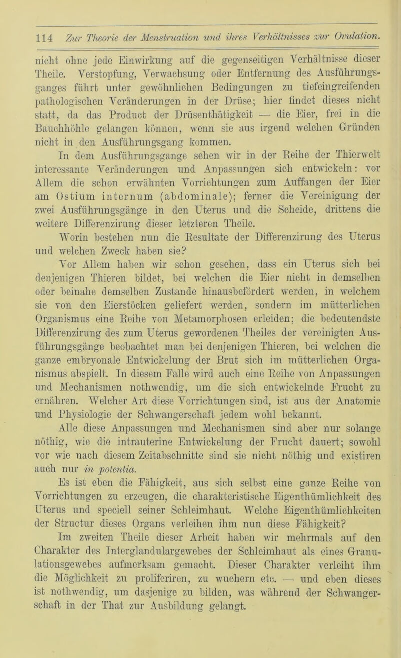 niclit ohne jede Einwirkung auf die gegenseitigen Verhältnisse dieser 'Piieile. Verstopfung, Verwachsung oder Entfernung des Ausführungs- ganges führt unter gewöhnlichen Bedingungen zu tiefein greifen den pathologischen Veränderungen in der Drüse; hier findet dieses nicht statt, da das Product der Drüsenthätigkeit — die Eier, frei in die Bauchhöhle gelangen können, wenn sie aus irgend welchen Gründen nicht in den Ausführungsgang kommen. In dem Ausführungsgange sehen wir in der Beihe der Thierwelt interessante Veränderungen und Anpassungen sich entwickeln: vor Allem die schon erwähnten Vorrichtungen zum Auffangen der Eier am Ostium internum (abdominale); ferner die Vereinigung der zwei Ausführungsgänge in den Uterus und die Scheide, drittens die weitere Difterenzirung dieser letzteren Theile. Worin bestehen nun die Eesultate der Differenzirung des Uterus und welchen Zweck haben sie? Vor Allem haben wir schon gesehen, dass ein Uterus sich bei denjenigen Thieren bildet, bei welchen die Eier nicht in demselben oder beinahe demselben Zustande hinausbefördert werden, in welchem sie von den Eierstöcken geliefert werden, sondern im mütterlichen Organismus eine Keihe von Metamorphosen erleiden; die bedeutendste Difterenzirung des zum Uterus gewordenen Theiles der vereinigten Aus- führungsgänge beobachtet man bei denjenigen Thieren, bei welchen die ganze embryonale Entwickelung der Brut sich im mütterlichen Orga- nismus abspielt. In diesem Falle wird auch eine Beihe von Anpassungen und Mechanismen nothwendig, um die sich entwickelnde Frucht zu ernähren. Welcher Art diese Vorrichtungen sind, ist aus der Anatomie und Physiologie der Schwangerschaft jedem wohl bekannt. Alle diese Anpassungen und Mechanismen sind aber nur solange nöthig, wie die intrauterine Entwickelung der Frucht dauert; sowohl vor wie nach diesem Zeitabschnitte sind sie nicht nöthig und existiren auch nur in fotentia. Es ist eben die Fähigkeit, aus sich selbst eine ganze Beihe von Vorrichtungen zu erzeugen, die charakteristische Eigenthümlichkeit des Uterus und speciell seiner Schleimhaut. Welche Eigenthümlichkeiten der Structur dieses Organs verleihen ihm nun diese Fähigkeit? Im zweiten Theile dieser Arbeit haben wir mehrmals auf den Charakter des Intcrglandulargewebes der Schleimhaut als eines Granu- lationsgewebes aufmerksam gemacht. Dieser Charakter verleiht ihm die Möghchkeit zu proliferiren, zu wuchern etc. — und eben dieses ist nothwendig, um dasjenige zu bilden, was während der Schwanger- schaft in der That zur Ausbildung gelangt.