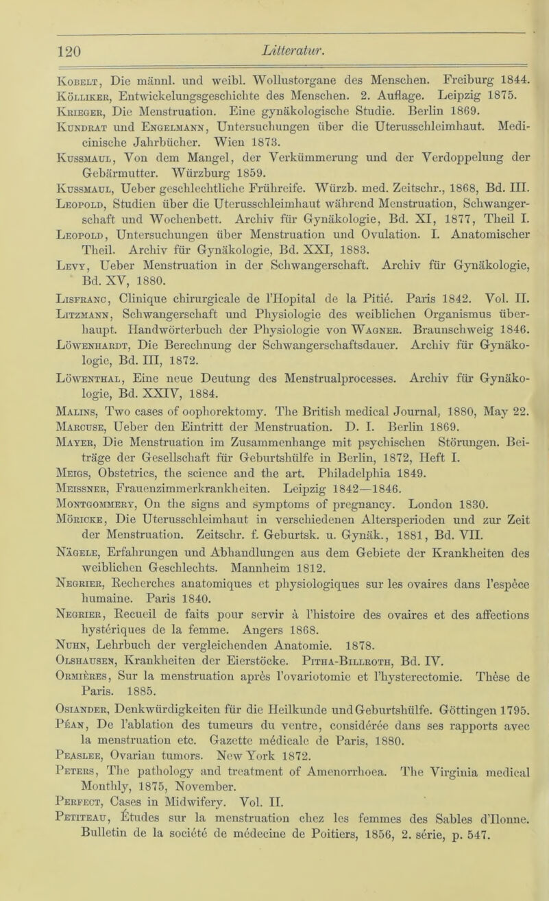 Rodelt , Die männl. und wcibl. Wollustorgane des Menschen. Freiburg 1844. Kölliker, Entwickelungsgeschiclite des Menschen. 2. Auflage. Leipzig 1875. Krieger, Die Menstruation. Eine gynäkologische Studie. Berlin 1869. Kündrat und Engelmann, Untersucliungen über die Uterusschleimhaut. Mcdi- cinische Jahrbücher. Wien 1873. Küssmaül, Von dem Mangel, der Verkümmerung und der Verdoppelung der Gebärmutter. Würzburg 1859. Kussmaül, Ueber geschlechtliche Frühreife. Würzb. med. Zeitschr., 1868, Bd. III. Leopold, Studien über die Uterusschleimhaut während Menstruation, Schwanger- schaft und Wochenbett. Archiv für Gynäkologie, Bd. XI, 1877, Theil I. Leopold, Untersuchungen über Menstruation und Ovulation. I. Anatomischer Theil. Archiv für Gynäkologie, Bd. XXI, 1883. Lew, Ueber Menstruation in der Schwangerschaft. Archiv für Gynäkologie, Bd. XV, 1880. Lisfranc, Clinique chirurgicale de l’Hopital de la Pitie. Paris 1842. Vol. II. Litzmann, Schwangerschaft und Physiologie des weiblichen Organismus über- haupt. Handwörterbuch der Physiologie von Wagner. Braunschweig 1846. Lowenhardt, Die Berechnung der Schwangerschaftsdauer. Archiv für Gynäko- logie, Bd. III, 1872. Lüwenthal, Eine neue Deutung des Menstrualprocesses. Archiv für Gynäko- logie, Bd. XXIV, 1884. Malins, Two cases of oophorektomy. The British medical Journal, 1880, May 22. Marcuse, Ueber den Eintritt der Menstruation. D. I. Berlin 1869. Mayer, Die Menstruation im Zusammenhänge mit psychischen Störungen. Bei- träge der Gesellschaft für Geburtshülfe in Berlin, 1872, Heft I. Meigs, Obstetrics, the Science and the art. Philadelphia 1849. Meissner, Frauenzimmerkrankheiten. Leipzig 1842—1846. Montgommery, Ou the signs and symiitoms of pregnancy. London 1830. Müricke, Die Uterusschleimhaut in verschiedenen Altersperioden und zur Zeit der Menstruation. Zeitschr. f. Geburtsk. u. Gynäk., 1881, Bd. VII. Nägele, Erfahrungen und Abhandlungen aus dem Gebiete der Krankheiten des weiblichen Geschlechts. Mannheim 1812. Negrier, Recherches anatomiques et physiologiques sur les ovaires dans l’espece humaine. Paris 1840. Negrier, Recueil de faits pour seiwir ä l’histoire des ovaires et des affections hysteriques de la femme. Angers 1868. Nuhn, Lehrbuch der vergleichenden Anatomie. 1878. Olsiiausen, Krankheiten der Eierstöcke. Pitha-Billroth, Bd. IV. Ormieres, Sur la menstruatiou apr6s l’ovariotomie et Thysterectomie. Thäse de Paris. 1885. Osiander, Denkwürdigkeiten für die Heilkunde und Geburtshülfe. Göttingen 1795. Pean, De l’ablation des tumeurs du ventre, consideree dans ses i’apports avec la menstruation etc. Gazette medicale de Paris, 1880. Peaslee, Ovarian tumors. New York 1872. Peters, Tlie pathology and treatment of Amenorrhoea. The Virginia medical Montlily, 1875, November. Perfect, Cases in Midwifery. Vol. II. Petiteau, £tudes sur la menstruatiou chez les femmes des Sables dTloune. Bulletin de la societe de mcdecine de Poitiers, 1856, 2. Serie, p. 547.