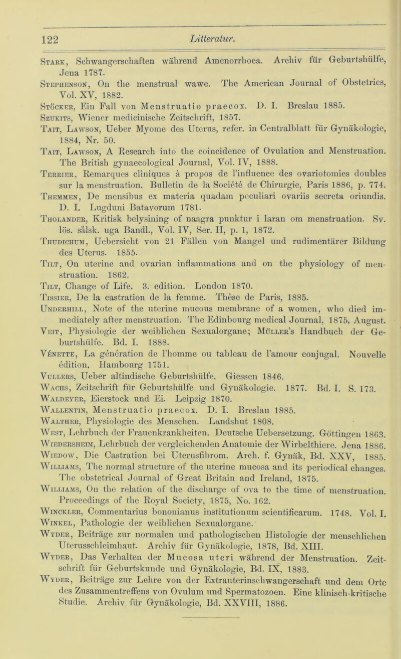 Stark, Schwangerschaften während Amenorrlioea. Archiv für Geburtshülfe, Jena 1787. Stepiienson, Oll the menstrual wawe. The American Journal of Obstetrics, Vol. XV, 1882. Stöcker, Ein Fall von Menstruatio praecox. D. I. Breslau 1885. SzuKiTS, Wiener mcdicinischc Zeitschrift, 1857. Tait, Lawson, Ueber Myome des Uterus, refcr. in Centralblatt für Gynäkologie, 1884, Nr. 50. Tait, Lawson, A Eesearch into tlie coincidencc of Ovulation and Menstruation. The British gynaecological Journal, Vol. IV, 1888. Terrier, Remarcjues cliniqucs ä propos de rinfluence des ovariotomies doubles sur la menstruation. Bulletin de la Societ6 de Chirurgie, Paris 1886, p. 774. Themmen, De mcnsibus ex matcria quadam peculiari ovariis secrcta oriundis. D. I, Lugduni Batavorum 1781. J’holander, Kritisk bclysining of naagra punktur i laran om menstruation. Sv. lös. sillsk. uga Bandl., Vol. IV, Ser. II, p. 1, 1872. Thudichum, Uebersicht von 21 Fällen von Mangel und rudimentärer Bildung des Uterus. 1855. Tilt, On uterine and ovarian inflammations and on the physiology of men- struation. 1862. Tiet, Cliange of Life. 3. edition. London 1870. 'l'issiER, De la castration de la femme. These de Paris, 1885. Underhiu., Note of the uterine mucous membrane of a womeu, who died im- mediately after menstruation. 'l'he Edinbourg medical Journal, 1875, August. Veit, Physiologie der weiblichen Sexualorgane; Müller’s Handbuch der Ge- burt.shülfe. Bd. I. 1888. VfiNETTE, La generation de Thomme ou tableau de l’amour conjugal. Nouvelle edition, Hambourg 1751. VuLLER.s, Ueber altindische Geburtshülfe. Giessen 1846. Wachs, Zeitschrift für Geburtshülfe und Gynäkologie. 1877. Bd. I. S. 173. Waehever, Eierstock und Ei. Leipzig 1870. Waeeentin, Menstruatio praecox. D. I. Breslau 1885. Waether, Physiologie des Menschen. Landshut 1808. West, Lehrbuch der Frauenkrankheiten. Deutsche Uebersetzung. Göttingen 1863. WiEDERSiiEiM, Lehrbuch der vergleichenden Anatomie der Wirbelthiere. Jena 1886. WiEDow, Die Castration bei Utcrusfibrom. Arch. f. Gynäk, Bd. XXV, 1885. WiEEiAMS, The normal structure of the uterine mucosa and its periodical changes. The obstetrical Journal of Great Britain and Ireland, 1875. WiEEiAMS, On the relation of the discharge of ova to the time of menstruation. Proceedings of the Royal Society, 1875, No. 162. WiNCKEER, Commentai'ius bononianus institutionum scientificarum. 1748. Vol. I. WiNKEE, Pathologie der weiblichen Sexualorgane. Wyder, Bciti-äge zur normalen und pathologischen Histologie der menschlichen Uterusschleimhaut. Archiv für Gynäkologie, 1878, Bd. XIII. Wyoer, Das Verhalten der Mucosa uteri während der Menstruation. Zeit- schrift für Geburtskunde und Gynäkologie, Bd. IX, 1883. Wyder, Beiträge zur Lehre von der Extrauterinschwangerschaft und dem Orte des Zusammentreffens von Ovulum und Spermatozoen. Eine klinisch-kritische Studie. Archiv für Gynäkologie, Bd. XXVIII, 1886.