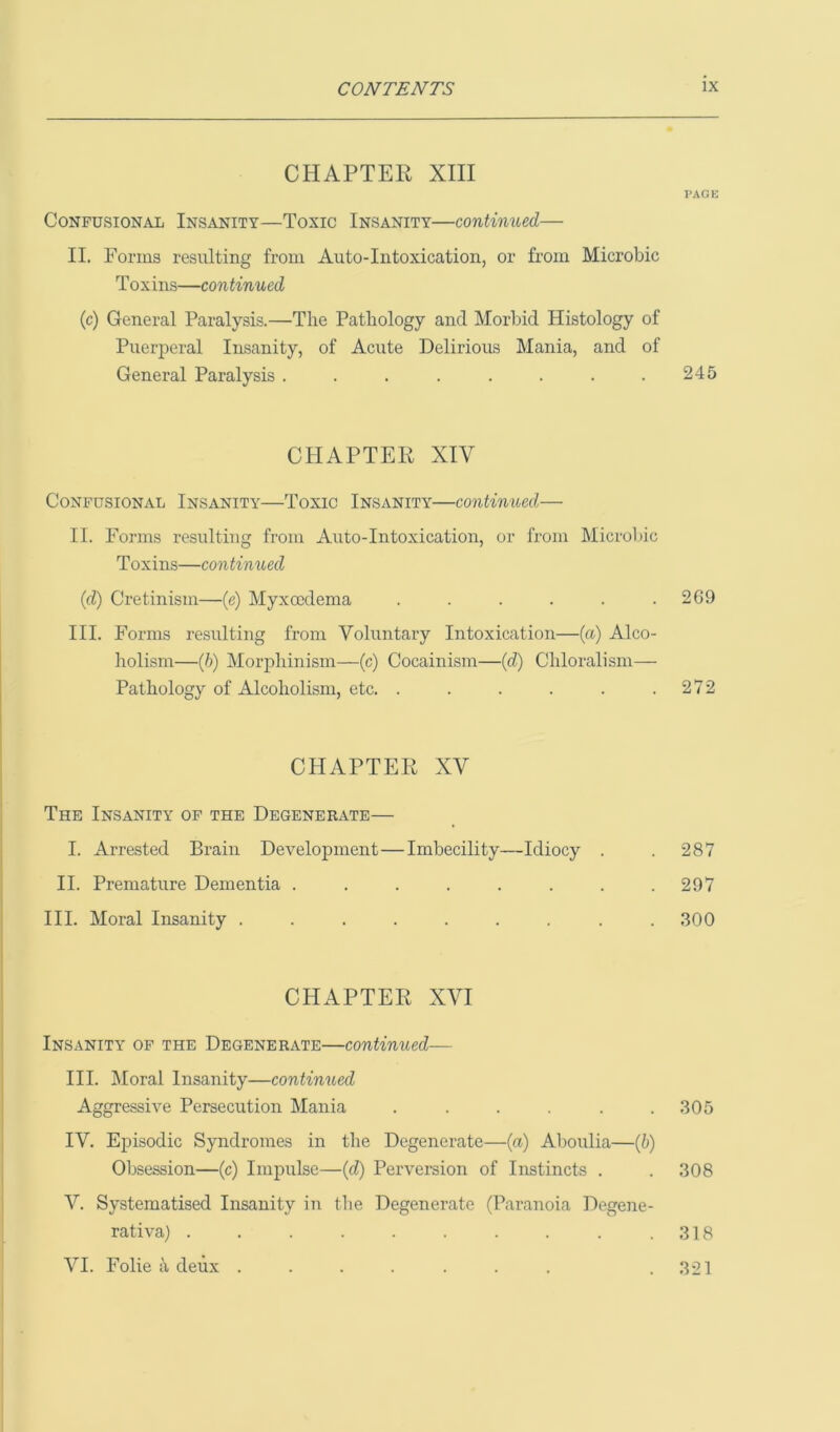 CHAPTER XIII Confusional Insanity—Toxic Insanity—continued II. Forms resulting from Auto-Intoxication, or from Microbic Toxins—continued (c) General Paralysis.—The Pathology and Morbid Histology of Puerperal Insanity, of Acute Delirious Mania, and of General Paralysis ........ CHAPTER XIV Confusional Insanity—Toxic Insanity—continued— II. Forms resulting from Auto-Intoxication, or from Microbic Toxins—continued (d) Cretinism—(e) Myxccdema ...... III. Forms resulting from Voluntary Intoxication—(a) Alco- holism—(6) Morphinism—(c) Cocainism—(d) Chloralism— Pathology of Alcoholism, etc. ...... CHAPTER XV The Insanity of the Degenerate— I. Arrested Brain Development—Imbecility—Idiocy . II. Premature Dementia ....... III. Moral Insanity ........ CHAPTER XVI Insanity of the Degenerate—continued-— III. Moral Insanity—continued Aggressive Persecution Mania ...... IV. Episodic Syndromes in the Degenerate—(a) Aboulia—(b) Obsession—(c) Impulse—(d) Perversion of Instincts . V. Systematised Insanity in the Degenerate (Paranoia Degene- rativa) .......... VI. Folie ii deux ....... I’AGE 245 269 272 287 297 300 305 308 318 321