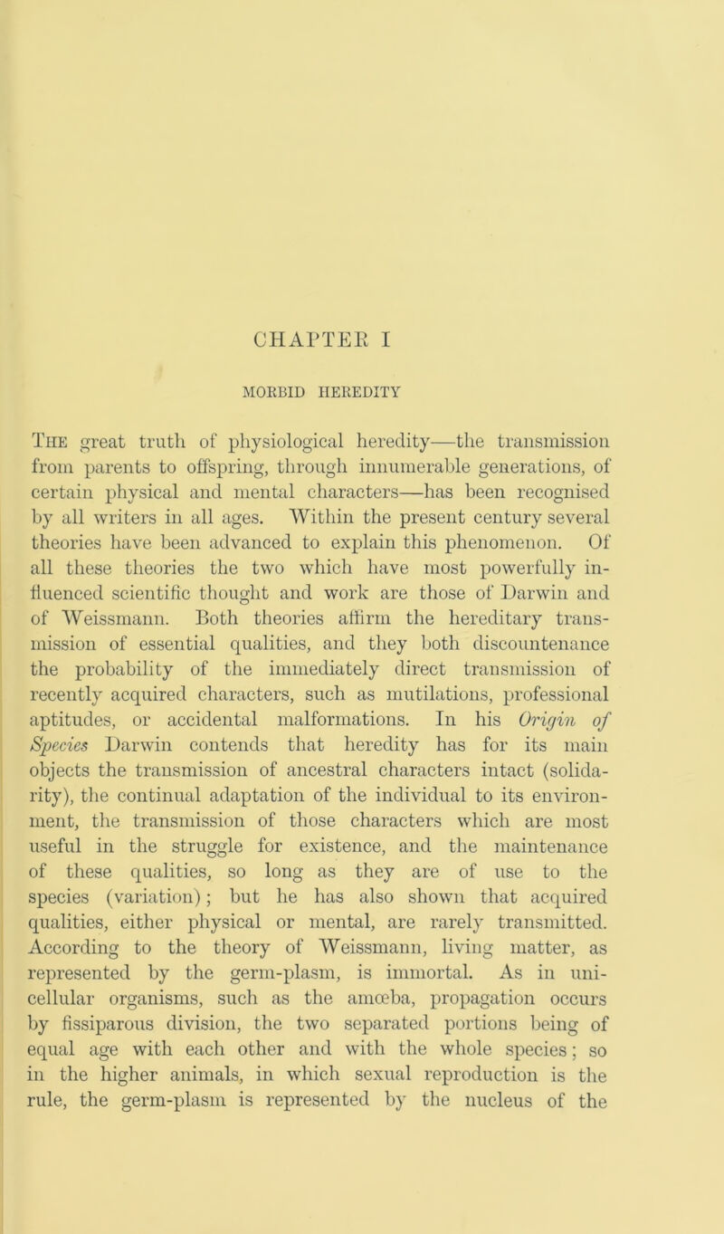 MORBID HEREDITY The great truth of physiological heredity—the transmission from parents to offspring, through innumerable generations, of certain physical and mental characters—has been recognised by all writers in all ages. Within the present century several theories have been advanced to explain this phenomenon. Of all these theories the two which have most powerfully in- fluenced scientific thought and work are those of Darwin and of Weissmann. Both theories affirm the hereditary trans- mission of essential qualities, and they both discountenance the probability of the immediately direct transmission of recently acquired characters, such as mutilations, professional aptitudes, or accidental malformations. In his Origin of Species Darwin contends that heredity has for its main objects the transmission of ancestral characters intact (solida- rity), the continual adaptation of the individual to its environ- ment, the transmission of those characters which are most useful in the struggle for existence, and the maintenance of these qualities, so long as they are of use to the species (variation); but he has also shown that acquired qualities, either physical or mental, are rarely transmitted. According to the theory of Weissmann, living matter, as represented by the germ-plasm, is immortal. As in uni- cellular organisms, such as the amoeba, propagation occurs by fissiparous division, the two separated portions being of equal age with each other and with the whole species; so in the higher animals, in which sexual reproduction is the rule, the germ-plasm is represented by the nucleus of the