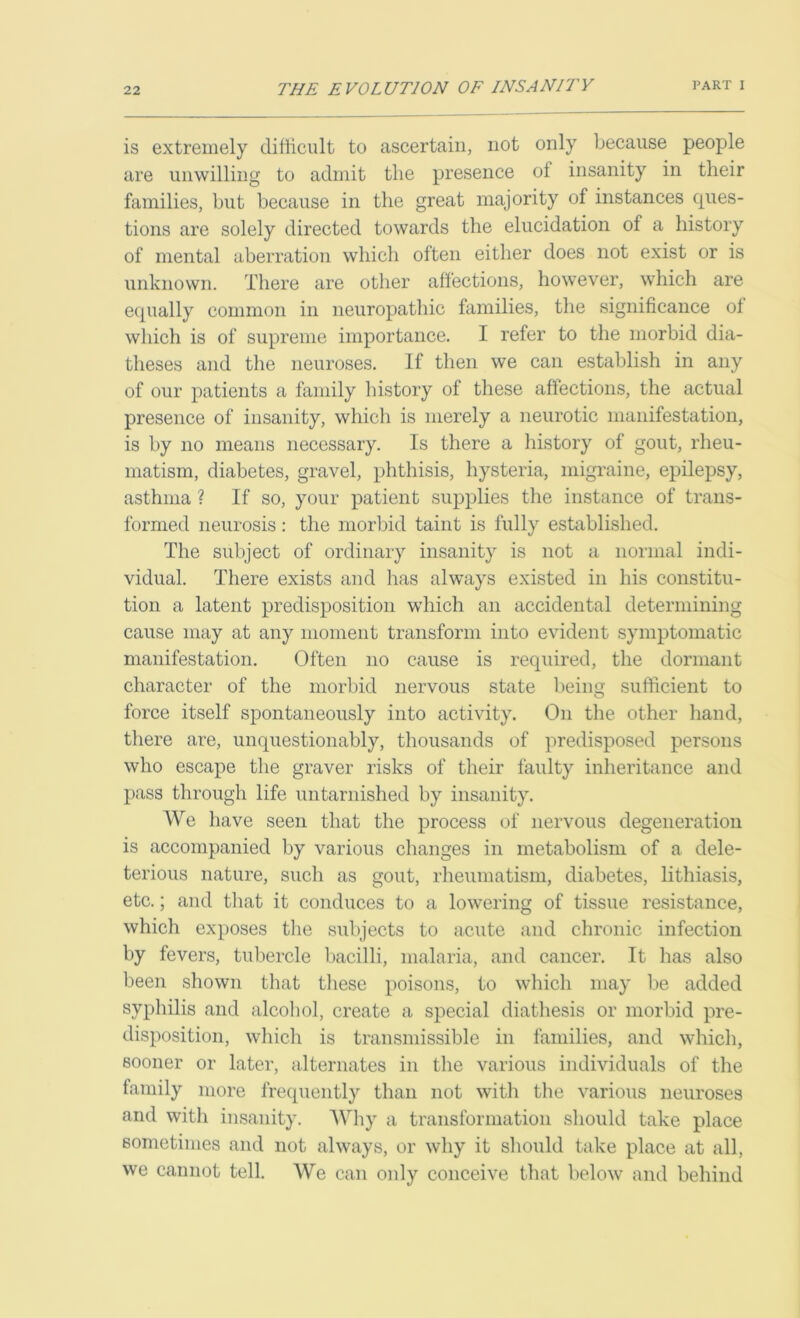 is extremely difficult to ascertain, not only because people are unwilling to admit the presence oi insanity in their families, but because in the great majority of instances ques- tions are solely directed towards the elucidation of a history of mental aberration which often either does not exist or is unknown. There are other affections, however, which are equally common in neuropathic families, the significance of which is of supreme importance. I refer to the morbid dia- theses and the neuroses. If then we can establish in any of our patients a family history of these affections, the actual presence of insanity, which is merely a neurotic manifestation, is by no means necessary. Is there a history of gout, rheu- matism, diabetes, gravel, phthisis, hysteria, migraine, epilepsy, asthma ? If so, your patient supplies the instance of trans- formed neurosis: the morbid taint is fully established. The subject of ordinary insanity is not a normal indi- vidual. There exists and has always existed in his constitu- tion a latent predisposition which an accidental determining cause may at any moment transform into evident symptomatic manifestation. Often no cause is required, the dormant character of the morbid nervous state being sufficient to force itself spontaneously into activity. On the other hand, there are, unquestionably, thousands of predisposed persons who escape the graver risks of their faulty inheritance and pass through life untarnished by insanity. We have seen that the process of nervous degeneration is accompanied by various changes in metabolism of a dele- terious nature, such as gout, rheumatism, diabetes, lithiasis, etc.; and that it conduces to a lowering of tissue resistance, which exposes the subjects to acute and chronic infection by fevers, tubercle bacilli, malaria, and cancer. It has also been shown that these poisons, to which may be added syphilis and alcohol, create a special diathesis or morbid pre- disposition, which is transmissible in families, and which, sooner or later, alternates in the various individuals of the family more frequently than not with the various neuroses and with insanity. Why a transformation should take place sometimes and not always, or why it should take place at all, we cannot tell. We can only conceive that below and behind