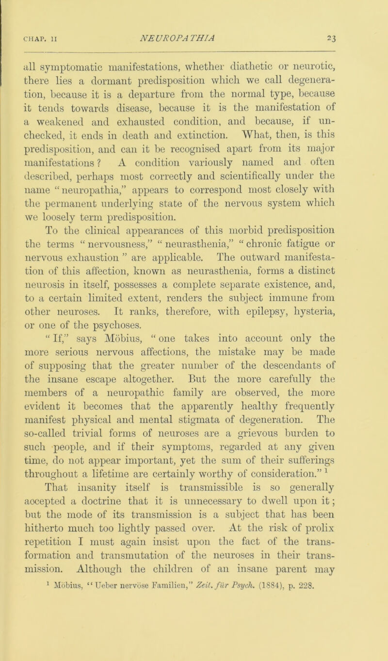 all symptomatic manifestations, whether diathetic or neurotic, there lies a dormant predisposition which we call degenera- tion, because it is a departure from the normal type, because it tends towards disease, because it is the manifestation of a weakened and exhausted condition, and because, if un- checked, it ends in death and extinction. What, then, is this predisposition, and can it be recognised apart from its major manifestations ? A condition variously named and often described, perhaps most correctly and scientifically under the name “ neuropathia,” appears to correspond most closely with the permanent underlying state of the nervous system which we loosely term predisposition. To the clinical appearances of this morbid predisposition the terms “ nervousness,” “ neurasthenia,” “ chronic fatigue or nervous exhaustion ” are applicable. The outward manifesta- tion of this affection, known as neurasthenia, forms a distinct neurosis in itself, possesses a complete separate existence, and, to a certain limited extent, renders the subject immune from other neuroses. It ranks, therefore, with epilepsy, hysteria, or one of the psychoses. “ If,” says Mobius, “ one takes into account only the more serious nervous affections, the mistake may be made of supposing that the greater number of the descendants of the insane escape altogether. But the more carefully the members of a neuropathic family are observed, the more evident it becomes that the apparently healthy frequently manifest physical and mental stigmata of degeneration. The so-called trivial forms of neuroses are a grievous burden to such people, and if their symptoms, regarded at any given time, do not appear important, yet the sum of their sufferings throughout a lifetime are certainly worthy of consideration.” 1 That insanity itself is transmissible is so generally aocepted a doctrine that it is unnecessary to dwell upon it; but the mode of its transmission is a subject that has been hitherto much too lightly passed over. At the risk of prolix repetition I must again insist upon the fact of the trans- formation and transmutation of the neuroses in their trans- mission. Although the children of an insane parent may 1 Mobius, “ Ueber nervose Familien,” Zeit.fiir Psych. (1884), p. 228.