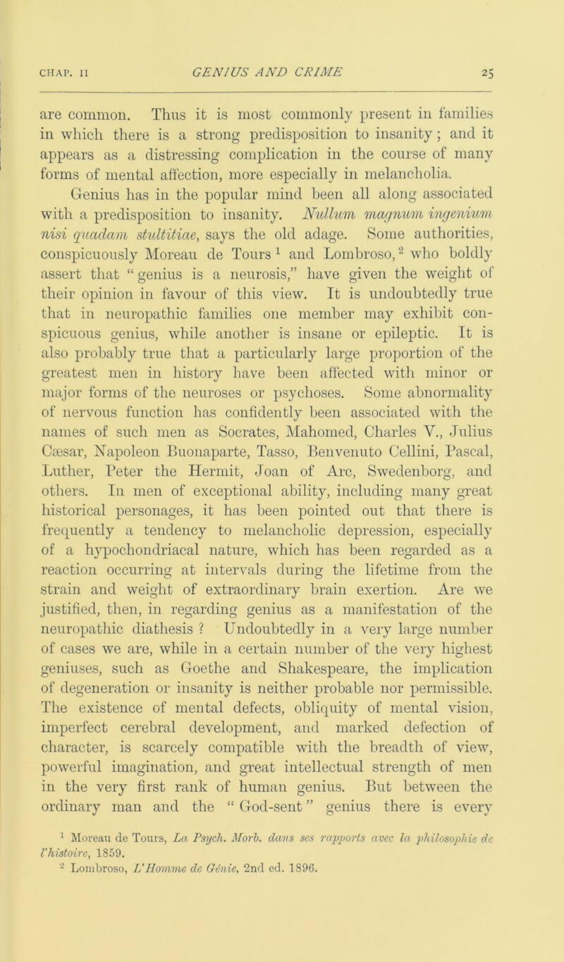 are common. Thus it is most commonly present in families in which there is a strong predisposition to insanity; and it appears as a distressing complication in the course of many forms of mental affection, more especially in melancholia. Genius has in the popular mind been all along associated with a predisposition to insanity. Nullum magnum ingenium nisi quadam stultitiae, says the old adage. Some authorities, conspicuously Moreau de Tours 1 and Lombroso,2 who boldly assert that “ genius is a neurosis,” have given the weight of their opinion in favour of this view. It is undoubtedly true that in neuropathic families one member may exhibit con- spicuous genius, while another is insane or epileptic. It is also probably true that a particularly large proportion of the greatest men in history have been affected with minor or major forms of the neuroses or psychoses. Some abnormality of nervous function has confidently been associated with the names of such men as Socrates, Mahomed, Charles V., Julius Caesar, Napoleon Buonaparte, Tasso, Benvenuto Cellini, Pascal, Luther, Peter the Hermit, Joan of Arc, Swedenborg, and others. In men of exceptional ability, including many great historical personages, it has been pointed out that there is frecpiently a tendency to melancholic depression, especially of a hypochondriacal nature, which has been regarded as a reaction occurring at intervals during the lifetime from the strain and weight of extraordinary brain exertion. Are we justified, then, in regarding genius as a manifestation of the neuropathic diathesis ? Undoubtedly in a very large number of cases we are, while in a certain number of the very highest geniuses, such as Goethe and Shakespeare, the implication of degeneration or insanity is neither probable nor permissible. The existence of mental defects, obliquity of mental vision, imperfect cerebral development, and marked defection of character, is scarcely compatible with the breadth of view, powerful imagination, and great intellectual strength of men in the very first rank of human genius. But between the ordinary man and the “ God-sent ” genius there is every 1 Moreau de Tours, La Psych. Morb. dans scs rapports avcc la philosophic dc I'histoire, 1859. 2 Lombroso, IIHomme de Genie, 2nd ed. 1896.