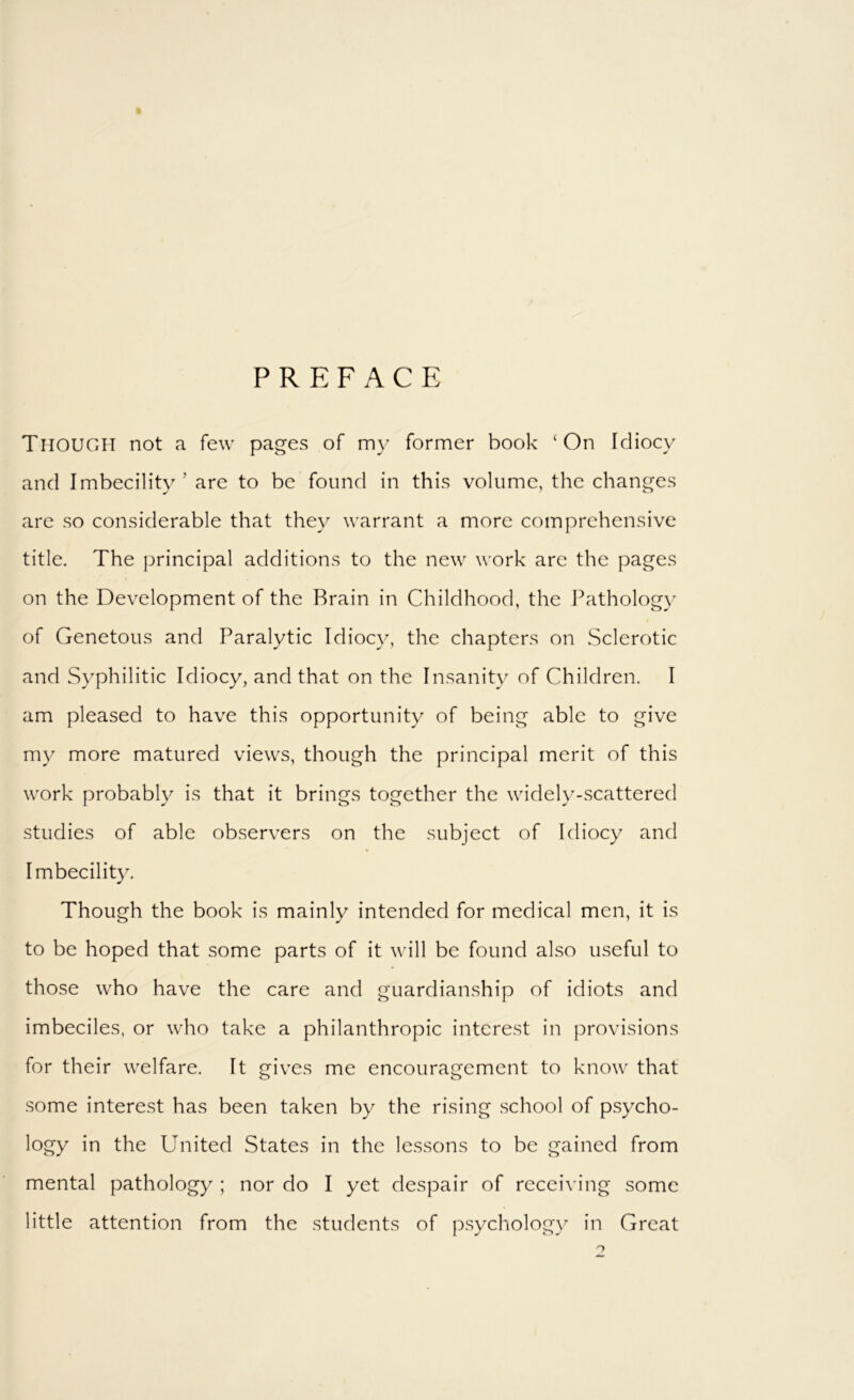 PREFACE Though not a few pages of my former book ‘On Idiocy and Imbecility ’ are to be found in this volume, the changes are so considerable that they warrant a more comprehensive title. The principal additions to the new work are the pages on the Development of the Brain in Childhood, the Pathology of Genetous and Paralytic Idiocy, the chapters on Sclerotic and Syphilitic Idiocy, and that on the Insanity of Children. I am pleased to have this opportunity of being able to give my more matured views, though the principal merit of this work probably is that it brings together the widely-scattered studies of able observers on the subject of Idiocy and Imbecility. Though the book is mainly intended for medical men, it is to be hoped that some parts of it will be found also useful to those who have the care and guardianship of idiots and imbeciles, or who take a philanthropic interest in provisions for their welfare. It gives me encouragement to know that some interest has been taken by the rising .school of psycho- logy in the United States in the lessons to be gained from mental pathology ; nor do I yet despair of receiving some little attention from the .students of psychology in Great O