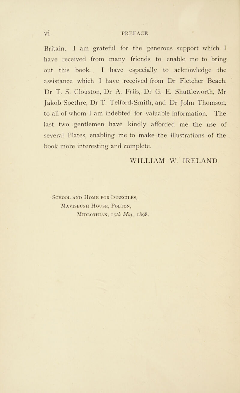 Britain. I am grateful for the generous support which I have received from man\^ friends to enable me to bring out this book. _ I have especially to acknowledge the assistance which I have received from Dr Fletcher Beach, Dr T. S. Clouston, Dr A. Friis, Dr G. E. Shuttleworth, Mr Jakob Soethre, Dr T. Telford-Smith, and Dr John Thom.son, to all of whom I am indebted for valuable information. The last two gentlemen have kindly afforded me the use of several Plates, enabling me to make the illustrations of the book more interesting and complete. WILLIAM W. IRELAND. School and Ho.mk for Lmhecilks, Mavisbush House, Polton, Midlothian, 15/// Mn\\ 1898,