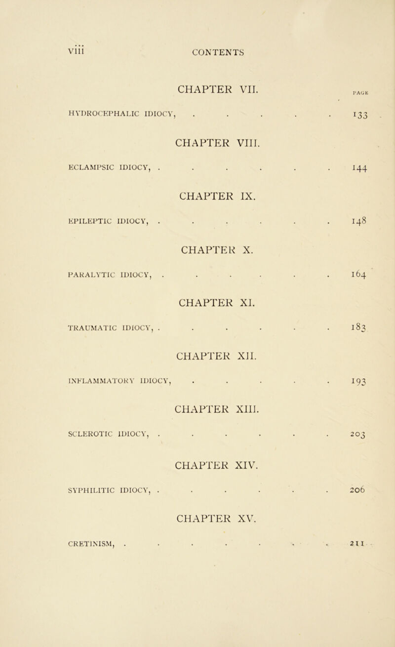 CHAPTER VII. HYDROCEPHALIC IDIOCY, . . . . *133 CHAPTER VIII. KCLAMPSIC IDIOCY, ...... I44 CHAPTER IX. EPILEPTIC IDIOCY, . . . . . . I48 CHAPTER X. PARALYTIC IDIOCY, . . . . . . 164 CHAPTER XI. TRAUMATIC IDIOCY, . . . . . . 183 CHAPTER XII. INFLAMMATORY IDIOCY, . . . . -193 CHAPTER XIII. SCLEROTIC IDIOCY, . . . . . .203 CHAPTER XIV. SYPHILITIC IDIOCY, ...... 2o6 CHAPTER XV. CRETINISM, . . . . . . .211