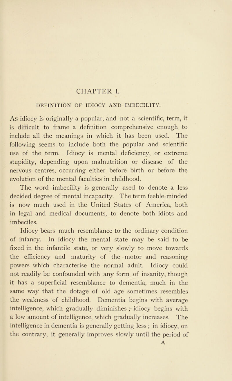 DEFINITION OF IDIOCY AND IMBECILITY. As idiocy is originally a popular, and not a scientific, term, it is difficult to frame a definition comprehensive enough to include all the meanings in which it has been used. The following seems to include both the popular and scientific use of the term. Idiocy is mental deficiency, or extreme stupidity, depending upon malnutrition or disease of the nervous centres, occurring either before birth or before the evolution of the mental faculties in childhood. The word imbecility is generally used to denote a less decided degree of mental incapacity. The term feeble-minded is now much used in the United States of America, both in legal and medical documents, to denote both idiots and imbeciles. Idiocy bears much resemblance ta the ordinary condition of infancy. In idiocy the mental state may be said to be fixed in the infantile state, or very slowly to move towards the efficiency and maturity of the motor and reasoning powers which characterise the normal adult. Idiocy could not readily be confounded with any form of insanity, though it has a superficial resemblance to dementia, much in the same way that the dotage of old age sometimes resembles the weakness of childhood. Dementia begins with average intelligence, which gradually diminishes ; idiocy begins with a low amount of intelligence, which gradually increases. The intelligence in dementia is generally getting less ; in idiocy, on the contrary, it generally improves slowly until the period of A