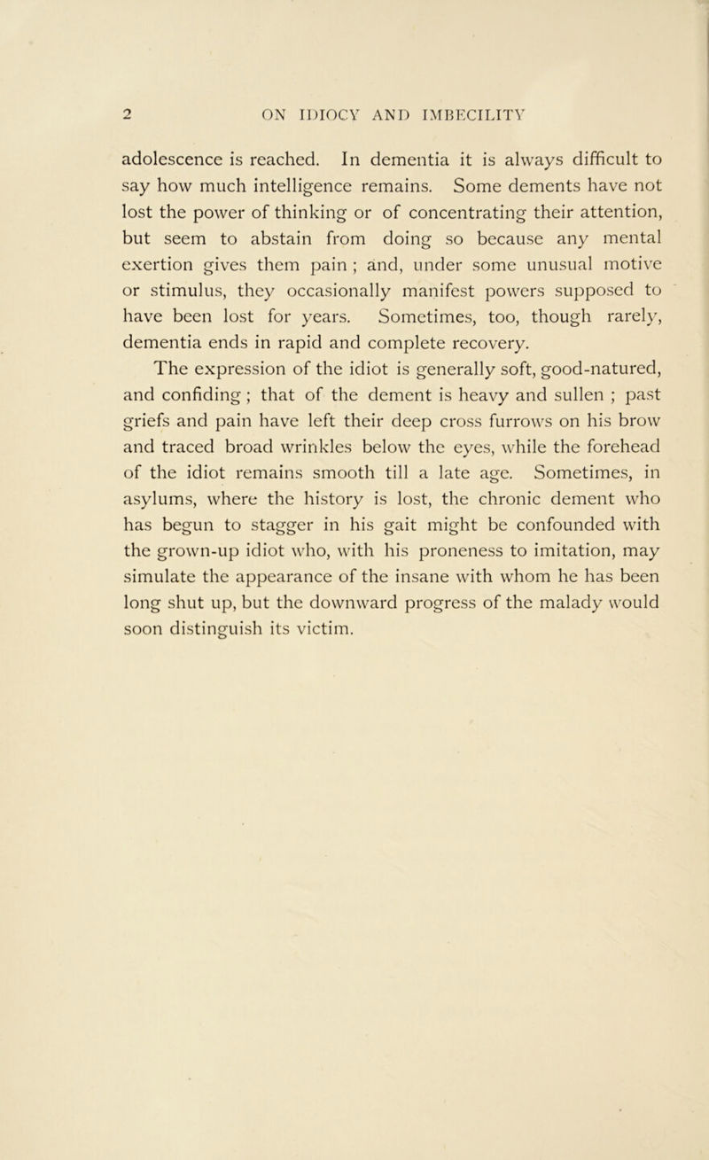 adolescence is reached. In dementia it is always difficult to say how much intelligence remains. Some dements have not lost the power of thinking or of concentrating their attention, but seem to abstain from doing so because any mental exertion gives them pain ; and, under some unusual motive or stimulus, they occasionally manifest powers supposed to have been lost for years. Sometimes, too, though rarely, dementia ends in rapid and complete recovery. The expression of the idiot is generally soft, good-natured, and confiding; that of the dement is heavy and sullen ; past griefs and pain have left their deep cross furrows on his brow and traced broad wrinkles below the eyes, while the forehead of the idiot remains smooth till a late age. Sometimes, in asylums, where the history is lost, the chronic dement who has begun to stagger in his gait might be confounded with the grown-up idiot who, with his proneness to imitation, may simulate the appearance of the insane with whom he has been long shut up, but the downward progress of the malady would soon distinguish its victim.