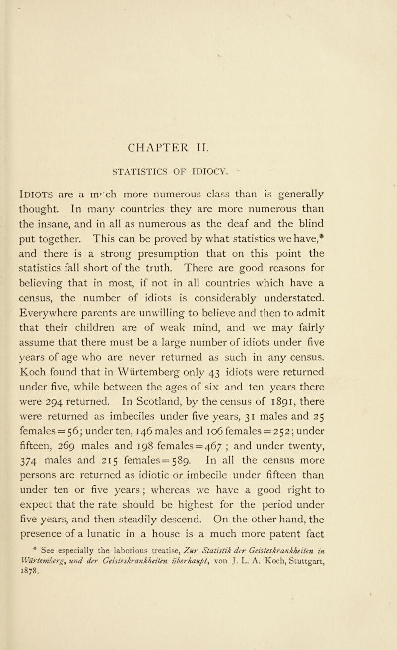 STATISTICS OF IDIOCY. Idiots are a m^'ch more numerous class than is generally thought In many countries they are more numerous than the insane, and in all as numerous as the deaf and the blind put together. This can be proved by what statistics we have,* and there is a strong presumption tliat on this point the statistics fall short of the truth. There are good reasons for believing that in most, if not in all countries which have a census, the number of idiots is considerably understated. Everywhere parents are unwilling to believe and then to admit that their children are of weak mind, and we may fairly assume that there must be a large number of idiots under five years of age who are never returned as such in any census. Koch found that in Wlirtemberg only 43 idiots were returned under five, while between the ages of six and ten years there were 294 returned. In Scotland, by the census of 1891, there were returned as imbeciles under five years, 31 males and 25 females = 56; under ten, 146 males and 106 females = 252; under fifteen, 269 males and 198 females = 467 ; and under twenty, 374 males and 215 females =589. In all the census more persons are returned as idiotic or imbecile under fifteen than under ten or five years ; whereas we have a good right to expect that the rate should be highest for the period under five years, and then steadily descend. On the other hand, the presence of a lunatic in a house is a much more patent fact * See especially the laborious treatise, Zur Statistik der Geisteskrankheiten in Wiirtemberg^ und der Geisteskrankheiten ilberhaupt^ von J. L. A, Koch, Stuttgart, 1878.