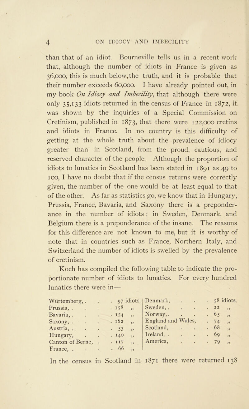 than that of an idiot. Bourneville tells us in a recent work that, although the number of idiots in France is given as 36,000, this is much below.the truth, and it is probable that their number exceeds 60,000. I have already pointed out, in my book On Idiocy and Imbecility, that although there were only 35,133 idiots returned in the census of France in 1872, it. was shown by the inquiries of a Special Commission on Cretinism, published in 1873, l^hat there were 122,000 cretins and idiots in France. In no country is this difficulty of getting at the whole truth about the prevalence of idiocy greater than in Scotland, from the proud, cautious, and reserved character of the people. Although the proportion of idiots to lunatics in Scotland has been stated in 1891 as 49 to 100, I have no doubt that if the census returns were correctly given, the number of the one would be at least equal to that of the other. As far as statistics go, we know that in Hungary, Prussia, France, Bavaria, and Saxony there is a preponder- ance in the number of idiots ; in Sweden, Denmark, and Belgium there is a preponderance of the insane. The reasons for this difference are not known to me, but it is worthy of note that in countries such as France, Northern Italy, and Switzerland the number of idiots is swelled by the prevalence of cretinism. Koch has compiled the following table to indicate the pro- portionate number of idiots to lunatics. For every hundred lunatics there were in— Wurtemberg,. . 97 idiots. Denmark, • . 58 idiots. Prussia, . • 158 ,, Sweden, . • 22 „ Bavaria, . • 154 Norway,. ♦ • ^5 a Saxony, . . 162 „ England and Wales, . 74 „ Austria, . • 53 Scotland, . . 68 „ Hungary, . 140 „ Ireland, . • 69 „ Canton of Berne, . • II7 ,, America, • • 79 >> France, . . 66 „ In the census in Scotland in 1871 there were returned 138