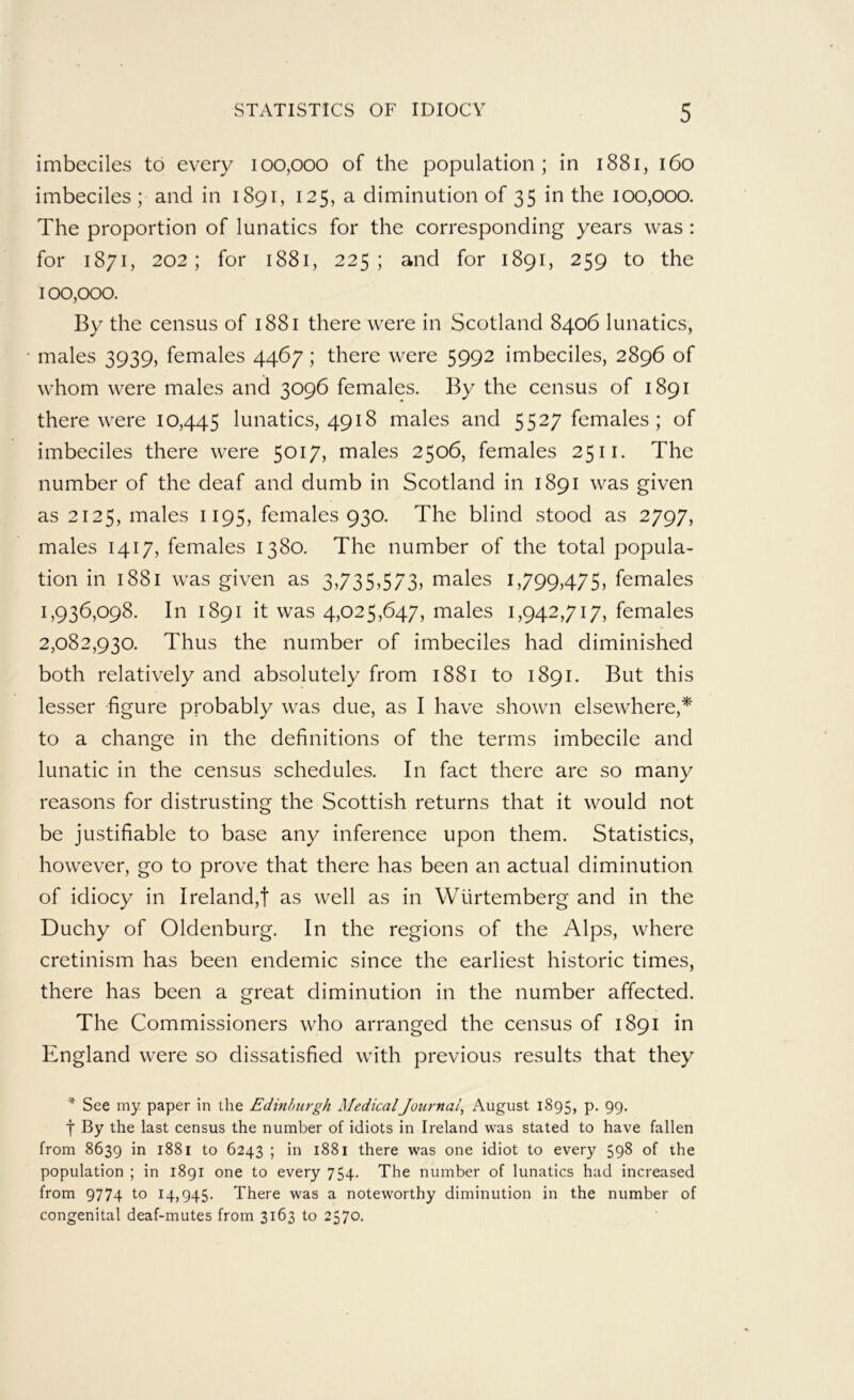 imbeciles to every 100,000 of the population; in 1881, 160 imbeciles ; and in 1891, 125, a diminution of 35 in the 100,000. The proportion of lunatics for the corresponding years was : for 1871, 202; for 1881, 225; and for 1891, 259 to the 100,000. By the census of 1881 there were in Scotland 8406 lunatics, males 3939, females 4467; there were 5992 imbeciles, 2896 of whom were males and 3096 females. By the census of 1891 there were 10,445 lunatics, 4918 males and 5527 females; of imbeciles there were 5017, males 2506, females 2511. The number of the deaf and dumb in Scotland in 1891 was given as 2125, males 1195, females 930. The blind stood as 2797, males 1417, females 1380. The number of the total popula- tion in 1881 was given as 3,73SS/S? males 1,799,475, females 1,936,098. In 1891 it was 4,025,647, males 1,942,717, females 2,082,930. Thus the number of imbeciles had diminished both relatively and absolutely from 1881 to 1891. But this lesser figure probably was due, as I have shown elsewhere,^' to a change in the definitions of the terms imbecile and lunatic in the census schedules. In fact there are so many reasons for distrusting the Scottish returns that it would not be justifiable to base any inference upon them. Statistics, however, go to prove that there has been an actual diminution of idiocy in Ireland,t as well as in Wiirtemberg and in the Duchy of Oldenburg. In the regions of the Alps, where cretinism has been endemic since the earliest historic times, there has been a great diminution in the number affected. The Commissioners who arranged the census of 1891 in England were so dissatisfied with previous results that they * See my paper in the Edinburgh MedicalJournal^ August 1895, p. 99. ■j* By the last census the number of idiots in Ireland was stated to have fallen from 8639 in 1881 to 6243 ; in 1881 there was one idiot to every 598 of the population ; in 1891 one to every 754. The number of lunatics had increased from 9774 to 14,945. There was a noteworthy diminution in the number of congenital deaf-mutes from 3163 to 2570.