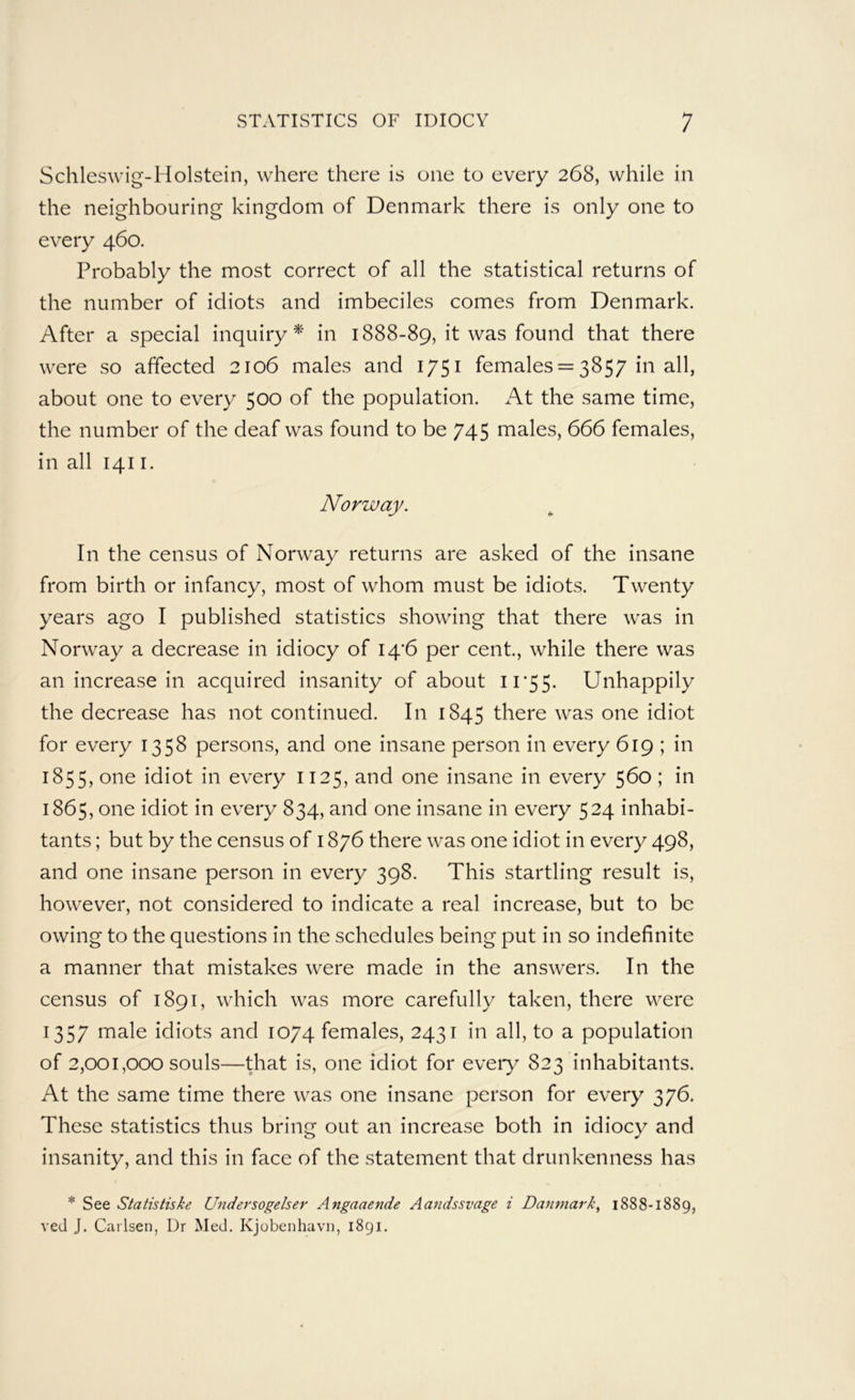 Schleswig-Holstein, where there is one to every 268, while in the neighbouring kingdom of Denmark there is only one to every 460. Probably the most correct of all the statistical returns of the number of idiots and imbeciles comes from Denmark. After a special inquiry^ in 1888-89, it was found that there were so affected 2106 males and 1751 females = 3857 in all, about one to every 500 of the population. At the same time, the number of the deaf was found to be 745 males, 666 females, in all 1411. Norway. In the census of Norway returns are asked of the insane from birth or infancy, most of whom must be idiots. Twenty years ago I published statistics showing that there was in Norway a decrease in idiocy of I4'6 per cent, while there was an increase in acquired insanity of about H’55. Unhappily the decrease has not continued. In 1845 there was one idiot for every 1358 persons, and one insane person in every 619 ; in 1855, one idiot in every 1125, and one insane in every 560 ; in 1865, one idiot in every 834, and one insane in every 524 inhabi- tants ; but by the census of 1876 there was one idiot in every 498, and one insane person in every 398. This startling result is, however, not considered to indicate a real increase, but to be owing to the questions in the schedules being put in so indefinite a manner that mistakes were made in the answers. In the census of 1891, which was more carefully taken, there were 1357 male idiots and 1074 females, 2431 in all, to a population of 2,001,000 souls—that is, one idiot for eveiy 823 inhabitants. At the same time there was one insane person for every 376. These statistics thus bring out an increase both in idiocy and insanity, and this in face of the statement that drunkenness has * See Statistiske Undersogelser Angaaende Aandssvage i Damnark, 1888-1889, ved J. Carlsen, Dr Med, Kjobenhavn, 1891.