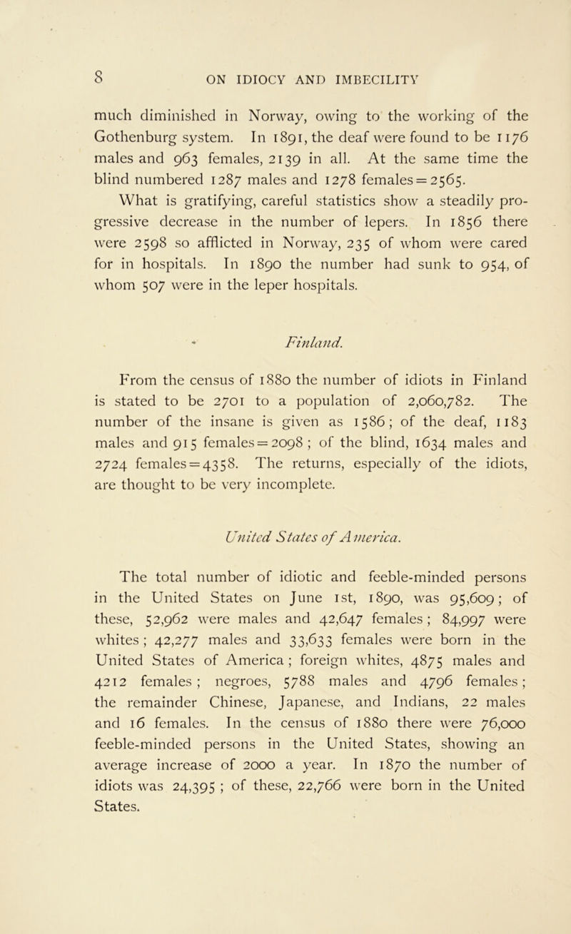 much diminished in Norway, owing to' the working of the Gothenburg system. In 1891, the deaf were found to be 1176 males and 963 females, 2139 in all. At the same time the blind numbered 1287 males and 1278 females = 2565. What is gratifying, careful statistics show a steadily pro- gressive decrease in the number of lepers. In 1856 there were 2598 so afflicted in Norway, 235 of whom were cared for in hospitals. In 1890 the number had sunk to 954, of whom 507 were in the leper hospitals. Finland. From the census of 1880 the number of idiots in Ldnland is stated to be 2701 to a population of 2,060,782. The number of the insane is given as 1586; of the deaf, 1183 males and 915 females = 2098 ; of the blind, 1634 males and 2724 females = 4358. The returns, especially of the idiots, are thought to be very incomplete. United States of Ameriea. The total number of idiotic and feeble-minded persons in the United States on June ist, 1890, was 95,609; of these, 52,962 were males and 42,647 females; 84,997 were whites ; 42,277 males and 33,633 females were born in the United States of America ; foreign whites, 4875 males and 4212 females; negroes, 5788 males and 4796 females; the remainder Chinese, Japanese, and Indians, 22 males and 16 females. In the census of 1880 there were 76,000 feeble-minded persons in the United States, showing an average increase of 2000 a year. In 1870 the number of idiots was 24,395 ; of these, 22,766 were born in the United States.