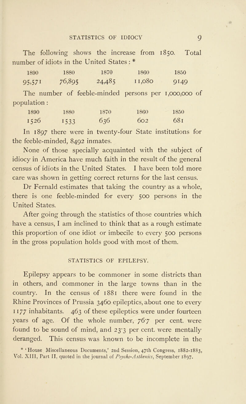 The following shows the increase from 1850. Total number of idiots in the United States : * 1890 1880 1870 1860 1850 95,571 76,895 24,485 11,080 9149 The number of feeble-minded persons per 1,000,000 of population : 1890 1880 1870 1860 1850 1526 1533 636 602 681 In 1897 there were in twenty-four State institutions for the feeble-minded, 8492 inmates. None of those specially acquainted with the subject of idiocy in America have much faith in the result of the general census of idiots in the United States. I have been told more care was shown in getting correct returns for the last census. Dr Fernald estimates that taking the country as a whole, there is one feeble-minded for every 500 persons in the United States. After going through the statistics of those countries which have a census, I am inclined to think that as a rough estimate this proportion of one idiot or imbecile to every 500 persons in the gross population holds good with most of them. STATISTICS OF EPILEPSY. Epilepsy appears to be commoner in some districts than in others, and commoner in the large towns than in the country. In the census of 1881 there were found in the Rhine Provinces of Prussia 3460 epileptics, about one to every 1177 inhabitants. 463 of these epileptics were under fourteen years of age. Of the whole number, 767 per cent, were found to be sound of mind, and 237 per cent, were mentally deranged. This census was known to be incomplete in the * ‘ House Miscellaneous Documents,’ 2nd Session, 47th Congress, 1882-1883, Vol. XIII, Part II, quoted in the journal of Psycho-Asthenics^ September 1897.