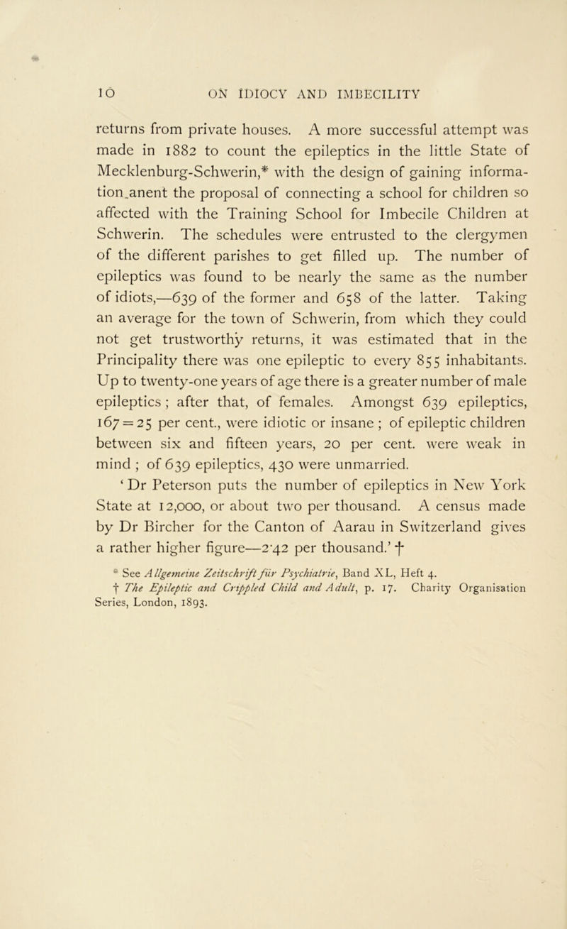 returns from private houses. A more successful attempt was made in 1882 to count the epileptics in the little State of Mecklenburg-Schwerin,* with the design of gaining informa- tion.anent the proposal of connecting a school for children so affected with the Training School for Imbecile Children at Schwerin. The schedules were entrusted to the clergymen of the different parishes to get filled up. The number of epileptics was found to be nearly the same as the number of idiots,—639 of the former and 658 of the latter. Taking an average for the town of Schwerin, from which they could not get trustworthy returns, it was estimated that in the Principality there was one epileptic to every 855 inhabitants. Up to twenty-one years of age there is a greater number of male epileptics ; after that, of females. Amongst 639 epileptics, 167 = 25 per cent, were idiotic or insane ; of epileptic children between six and fifteen years, 20 per cent, were weak in mind ; of 639 epileptics, 430 were unmarried. ‘Dr Peterson puts the number of epileptics in New York State at 12,000, or about two per thousand. A census made by Dr Bircher for the Canton of Aarau in Switzerland gives a rather higher figure—2^42 per thousand.’ f * See Allgemeine Zeitschriftfur Psychiatrie, Band XL, Heft 4. j The Epileptic and Crippled Child and Adult, p. 17. Charity Organisation Series, London, 1893.
