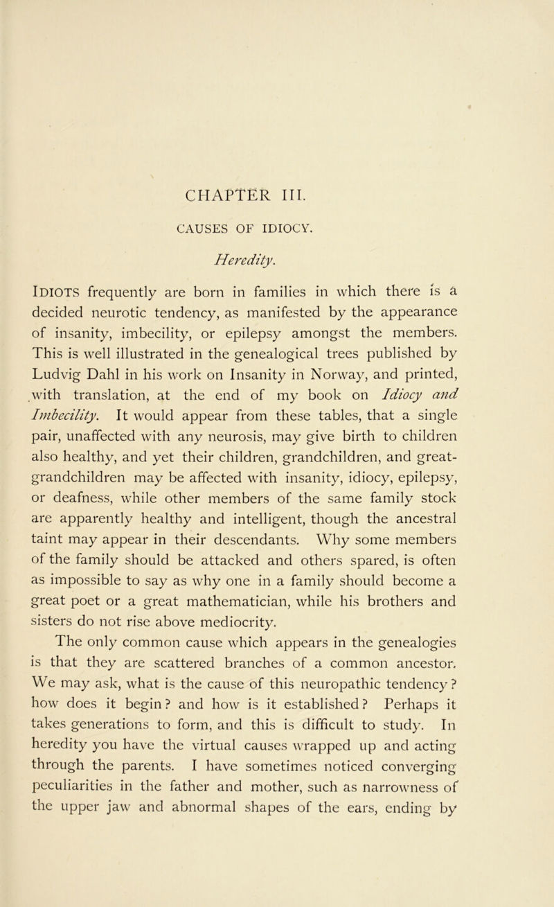 CAUSES OF IDIOCY. Heredity. Idiots frequently are born in families in which there is a decided neurotic tendency, as manifested by the appearance of insanity, imbecility, or epilepsy amongst the members. This is well illustrated in the genealogical trees published by Ludvig Dahl in his work on Insanity in Norway, and printed, .with translation, at the end of my book on Idiocy and Imbecility. It would appear from these tables, that a single pair, unaffected with any neurosis, may give birth to children also healthy, and yet their children, grandchildren, and great- grandchildren may be affected with insanity, idiocy, epilepsy, or deafness, while other members of the same family stock are apparently healthy and intelligent, though the ancestral taint may appear in their descendants. Why some members of the family should be attacked and others spared, is often as impossible to say as why one in a family should become a great poet or a great mathematician, while his brothers and sisters do not rise above mediocrity. The only common cause which appears in the genealogies is that they are scattered branches of a common ancestor. We may ask, what is the cause of this neuropathic tendency? how does it begin ? and how is it established ? Perhaps it takes generations to form, and this is difficult to study. In heredity you have the virtual causes wrapped up and acting through the parents. I have sometimes noticed converging peculiarities in the father and mother, such as narrowness of the upper jaw and abnormal shapes of the ears, ending by