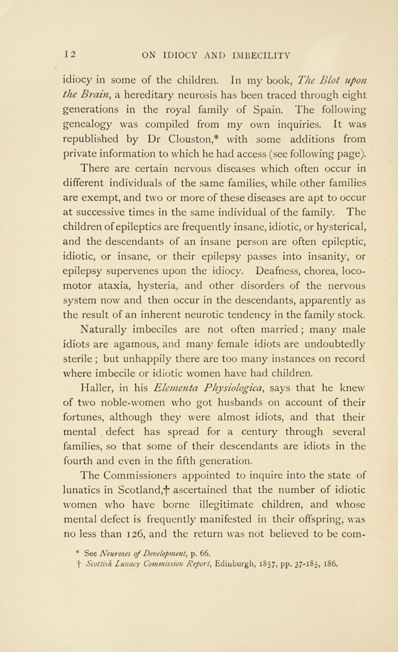 idiocy in some of the children. In my book, T/ie Blot upon the Brain^ a hereditary neurosis has been traced through eight generations in the royal family of Spain. The following genealogy was compiled from my own inquiries. It was republished by Dr Clouston,* with some additions from private information to which he had access (see following page). There are certain nervous diseases which often occur in different individuals of the same families, while other families are exempt, and two or more of these diseases are apt to occur at successive times in the same individual of the family. The children of epileptics are frequently insane, idiotic, or hysterical, and the descendants of an insane person are often epileptic, idiotic, or insane, or their epilepsy passes into insanity, or epilepsy supervenes upon the idiocy. Deafness, chorea, loco- motor ataxia, hysteria, and other disorders of the nervous system now and then occur in the descendants, apparently as the result of an inherent neurotic tendency in the family stock. Naturally imbeciles are not often married; many male idiots are agamous, and many female idiots are undoubtedly sterile ; but unhappily there are too many instances on record where imbecile or idiotic women have had children. Haller, in his Eleinenta Physiologica^ says that he knew of two noble-women who got husbands on account of their fortunes, although they were almost idiots, and that their mental defect has spread for a century through several families, so that some of their descendants are idiots in the fourth and even in the fifth generation. The Commissioners appointed to inquire into the state of lunatics in Scotland,*)* ascertained that the number of idiotic women who have borne illegitimate children, and whose mental defect is frequently manifested in their offspring, was no less than 126, and the return was not believed to be com- * See Neuroses of Development^ p. 66, f Scottish Lunacy Commission Report^ Edinburgh, 1857, pp, 37*185, 186.