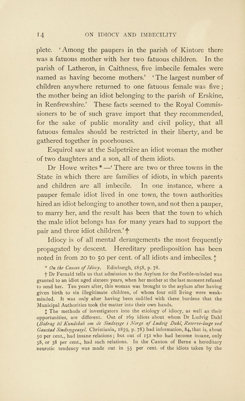 plete. ‘ Among the paupers in the parish of Kintore there was a fatuous mother with her two fatuous children. In the parish of Latheron, in Caithness, five imbecile females were named as having become mothers.’ ‘ The largest number of children anywhere returned to one fatuous female was five ; the mother being an idiot belonging to the parish of Erskine, in Renfrewshire.’ These facts seemed to the Royal Commis- sioners to be of such grave import that they recommended, for the sake of public morality and civil policy, that all fatuous females should be restricted in their liberty, and be gathered together in poorhouses. Esquirol saw at the Salpetriere an idiot woman the mother of two daughters and a son, all of them idiots. Dr Howe writes *—‘ There are two or three towns in the State in which there are families of idiots, in which parents and children are all imbecile. In one instance, where a pauper female idiot lived in one town, the town authorities hired an idiot belonging to another town, and not then a pauper, to marry her, and the result has been that the town to which the male idiot belongs has for many years had to support the pair and three idiot children.’ •f' Idiocy is of all mental derangements the most frequently propagated by descent. Hereditary predisposition has been noted in from 20 to 50 per cent, of all idiots and imbeciles. J * On the Causes of Idiocy. Edinburgh, 1858, p. 78. ■f Dr Fernald tells us that admission to the Asylum for the Feeble-minded was granted to an idiot aged sixteen years, when her mother at the last moment refused to send her. Ten years after, this woman was brought to the asylum after having given birth to six illegitimate children, of whom four still living were weak- minded. It was only after having been saddled with these burdens that the Municipal Authorities took the matter into their own hands. I The methods of investigators into the etiology of idiocy, as well as their opportunities, are different. Out of 169 idiots about whom Dr Ludvig Dahl (JSidrag til Kundskab om de Sindssyge i Norge af Ludvig Dahl., Reserve-laege ved Gaustad Sindssygeasyl. Christiania, 1859, p, 78) had information, 84, that is, about 50 per cent., had insane relations; but out of 151 who had become insane, only 58, or 38 per cent., had such relations. In the Canton of Berne a hereditary neurotic tendency was made out in 55 per cent, of the idiots taken by the