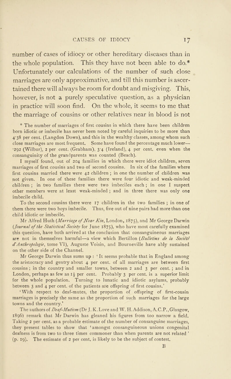 number of cases of idiocy or other hereditary diseases than in the whole population. This they have not been able to do.^ Unfortunately our calculations of the number of such close marriages are only approximative, and till this number is ascer- tained there will always be room for doubt and misgiving. This, however, is not a purely speculative question, as a physician in practice will soon find. On the whole, it seems to me that the marriage of cousins or other relatives near in blood is not * The number of marriages of first cousins in which there have been children born idiotic or imbecile has never been noted by careful inquiries to be more than 4’38 per cent. (Langdon Down), and this in the wealthy classes, among whom such close marriages are most frequent. Some have found the percentage much lower— *292 (Wilbur), 2 per cent. (Grabham), 3‘4 (Ireland), 4 per cent, even when the consanguinity of the grandparents was counted (Beach). I myself found, out of 204 families in which there were idiot children, seven marriages of first cousins and two of second cousins. In six of the families where first cousins married there were 42 children ; in one the number of children was not given. In one of these families there were four idiotic and weak-minded children ; in two families there were two imbeciles each ; in one I suspect other members were at least weak-minded ; and in three there was only one imbecile child. To the second cousins there were 17 children in the two families ; in one of them there were two boys imbecile. Thus, five out of nine pairs had more than one child idiotic or imbecile. Mr Alfred Huth {Marriage of Near Kin ^ London, 1875), Mr George Darwin {Journal of the Statistical Society for June 1875), who have most carefully examined this question, have both arrived at the conclusion that consanguineous marriages are not in themselves harmful—a view which Bertillon {Bulletins de la Societe d'Anthropologies tome VI), Auguste Voisin, and Bourneville have ably sustained on the other side of the Channel. Mr George Darwin thus sums up : ‘It seems probable that in England among the aristocracy and gentry about 4 per cent, of all marriages are between first cousins ; in the country and smaller towns, between 2 and 3 per cent. ; and in London, perhaps as few as per cent. Probably 3 per cent, is a superior limit for the whole population. Turning to lunatic and idiotic asylums, probably between 3 and 4 per cent, of the patients are offspring of first cousins.’ ‘With respect to deaf-mutes, the proportion of offspring of first-cousin marriages is precisely the same as the proportion of such marriages for the large towns and the country.’ The authors of Deaf-Mutism (Dr J. K. Love and W. H. Addison, A.C.P.,Glasgow, 1896) remark that Mr Darwin has gleaned his figures from too narrow a field. Taking 2 per cent, as a probable estimate of the number of consanguine marriages, they present tables to show that ‘amongst consanguineous unions congenital deafness is from two to three times commoner than when parents are not related ’ (p. 19). The estimate of 2 per cent, is likely to be the subject of contest. B