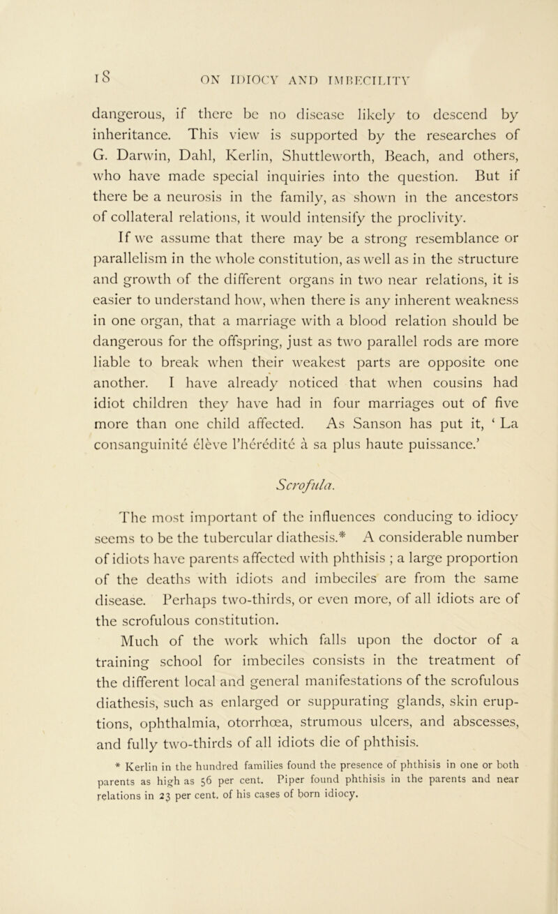 dangerous, if there be no disease likely to descend by inheritance. This view is supported by the researches of G. Darwin, Dahl, Keiiin, Shuttleworth, Beach, and others, who have made special inquiries into the question. But if there be a neurosis in the family, as shown in the ancestors of collateral relations, it would intensify the proclivity. If we assume that there may be a strong resemblance or parallelism in the whole constitution, as well as in the structure and growth of the different organs in two near relations, it is easier to understand how, when there is any inherent weakness in one organ, that a marriage with a blood relation should be dangerous for the offspring, just as two parallel rods are more liable to break when their weakest parts are opposite one another. I have already noticed that when cousins had idiot children they have had in four marriages out of five more than one child affected. As Sanson has put it, ‘ La consanguinite eleve Thcredite a sa plus haute puissance.’ Scrofula. The most important of the influences conducing to idiocy seems to be the tubercular diathesis.* A considerable number of idiots have parents affected with phthisis ; a large proportion of the deaths with idiots and imbeciles are from the same disease. Perhaps two-thirds, or even more, of all idiots are of the scrofulous constitution. Much of the work which falls upon the doctor of a traininf? school for imbeciles consists in the treatment of O the different local and general manifestations of the scrofulous diathesis, such as enlarged or suppurating glands, skin erup- tions, ophthalmia, otorrhoea, strumous ulcers, and abscesses, and fully two-thirds of all idiots die of phthisis. * Kerlin in the hundred families found the presence of phthisis in one or both parents as high as 56 per cent. Piper found phthisis in the parents and near relations in 23 per cent, of his cases of born idiocy.