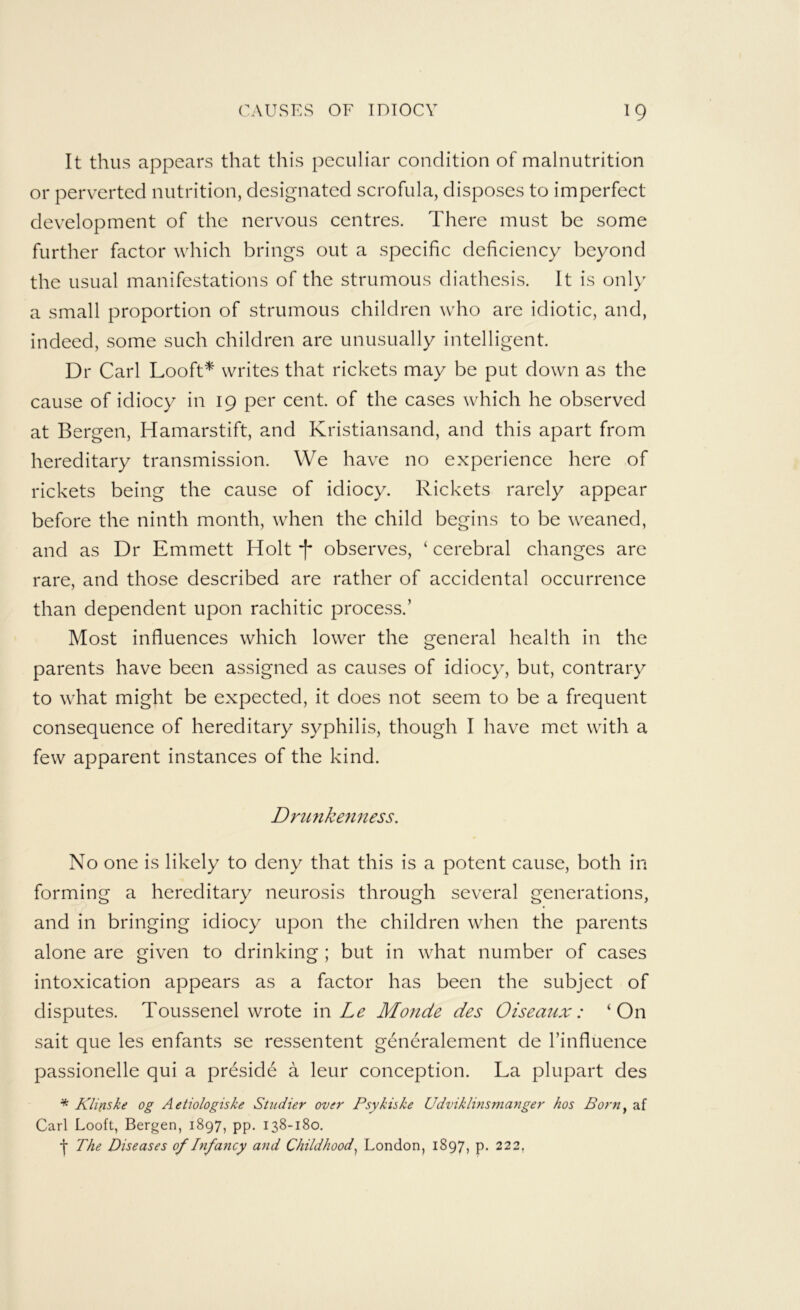 It thus appears that this peculiar condition of malnutrition or perv^erted nutrition, designated scrofula, disposes to imperfect development of the nervous centres. There must be some further factor which brings out a specific deficiency beyond the usual manifestations of the strumous diathesis. It is only a small proportion of strumous children who are idiotic, and, indeed, some such children are unusually intelligent. Dr Carl Looft^ writes that rickets may be put down as the cause of idiocy in 19 per cent, of the cases which he observed at Bergen, Hamarstift, and Kristiansand, and this apart from hereditary transmission. We have no experience here of rickets being the cause of idiocy. Rickets rarely appear before the ninth month, when the child begins to be weaned, and as Dr Emmett Holt f observes, ‘ cerebral changes are rare, and those described are rather of accidental occurrence than dependent upon rachitic process.’ Most influences which lower the general health in the parents have been assigned as causes of idiocy, but, contrary to what might be expected, it does not seem to be a frequent consequence of hereditary syphilis, though I have met with a few apparent instances of the kind. Drimkenness. No one is likely to deny that this is a potent cause, both in forming a hereditary neurosis through several generations, and in bringing idiocy upon the children when the parents alone are given to drinking; but in what number of cases intoxication appears as a factor has been the subject of disputes. Toussenel wrote m Le Monde des Oiseaux: ‘On sait que les enfants se ressentent generalement de I’influence passionelle qui a preside a leur conception. La plupart des * Klifiske og Aetiologiske Studier over Psykiske Udviklinsmanger hos Born^ af Carl Looft, Bergen, 1897, pp. 138-180. The Diseases of Difancy and Childhood^ London, 1897, p. 222,