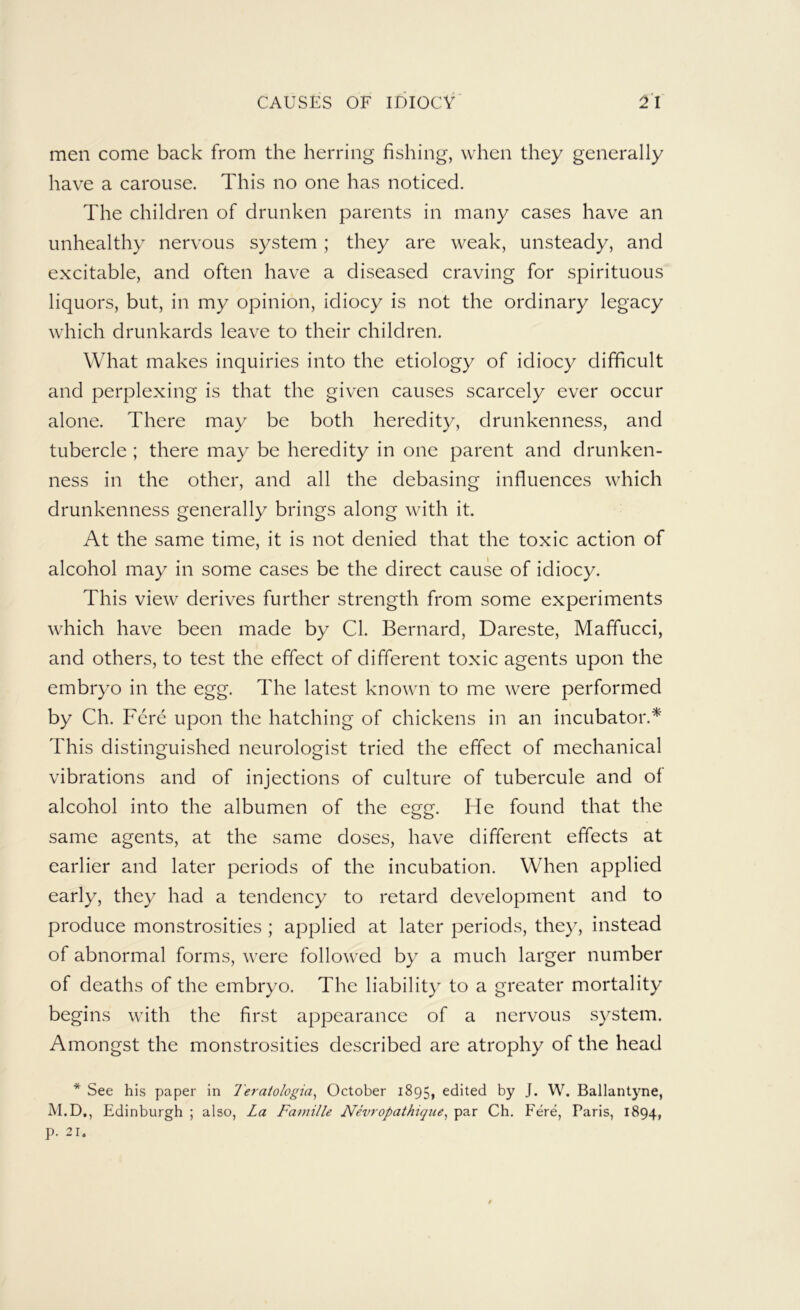 men come back from the herring fishing, when they generally have a carouse. This no one has noticed. The children of drunken parents in many cases have an unhealthy nervous system ; they are weak, unsteady, and excitable, and often have a diseased craving for spirituous liquors, but, in my opinion, idiocy is not the ordinary legacy which drunkards leave to their children. What makes inquiries into the etiology of idiocy difficult and perplexing is that the given causes scarcely ever occur alone. There may be both heredity, drunkenness, and tubercle ; there may be heredity in one parent and drunken- ness in the other, and all the debasing influences which drunkenness generally brings along with it. At the same time, it is not denied that the toxic action of alcohol may in some cases be the direct cause of idiocy. This view derives further strength from some experiments which have been made by Cl. Bernard, Dareste, Maffucci, and others, to test the effect of different toxic agents upon the embryo in the egg. The latest known to me were performed by Ch. Fere upon the hatching of chickens in an incubator.* This distinguished neurologist tried the effect of mechanical vibrations and of injections of culture of tubercule and of alcohol into the albumen of the egg. He found that the same agents, at the same doses, have different effects at earlier and later periods of the incubation. When applied early, they had a tendency to retard development and to produce monstrosities ; applied at later periods, they, instead of abnormal forms, were followed by a much larger number of deaths of the embryo. The liability to a greater mortality begins with the first appearance of a nervous system. Amongst the monstrosities described are atrophy of the head * See his paper in Teraiologia^ October 1895, edited by J. W. Ballantyne, M.D., Edinburgh ; also, La Famille Nevropathiqiie^ par Ch. Fere, Paris, 1894, p. 21.