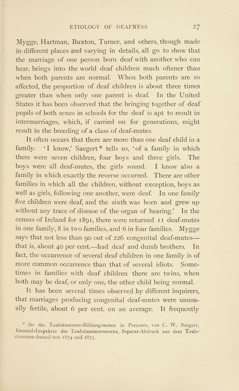 ^lygge, Hartman, Buxton, Turner, and others, though made in different places and varying in details, all go to show that the marriage of one person born deaf with another who can hear, brings into the world deaf children much oftener than when both parents are normal. When both parents are so affected, the proportion of deaf children is about three times greater than when only one parent is deaf In the United States it has been observed that the bringing together of deaf pupils of both sexes in schools for the deaf is apt to result in intermarriages, which, if carried on for generations, might result in the breeding of a class of deaf-mutes. It often occurs that there are more than one deaf child in a family. ‘ I know,’ Saegert * tells us, ‘ of a family in which there were seven children, four boys and three girls. The boys were all deaf-mutes, the girls sound. I know also a family in which exactly the reverse occurred. There are other families in which all the children, without exception, boys as well as girls, following one another, were deaf In one family five children were deaf, and the sixth was born and grew up without any trace of disease of the organ of hearing.’ In the census of Ireland for 1891, there were returned ii deaf-mutes in one family, 8 in two families, and 6 in four families. Mygge says that not less than 90 out of 226 congenital deaf-mutes— that is, about 40 per cent.—had deaf and dumb brothers. In fact, the occurrence of several deaf children in one family is of more common occurrence than that of several idiots. Some- times in families with deaf children there are twins, when both may be deaf, or only one, the other child being normal. It has been several times observed by different inquirers, that marriages producing congenital deaf-mutes were unusu- ally fertile, about 6 per cent, on an average. It frequently * See das Taubstmnmen-Bildungswesen in Preusscn, von C. ^V. Saegert, Creneral-Inspektor des Taubstummenwesens, Separat-Abdi uck aus dein Taub- sLummen-freund von 1874 und 1875.