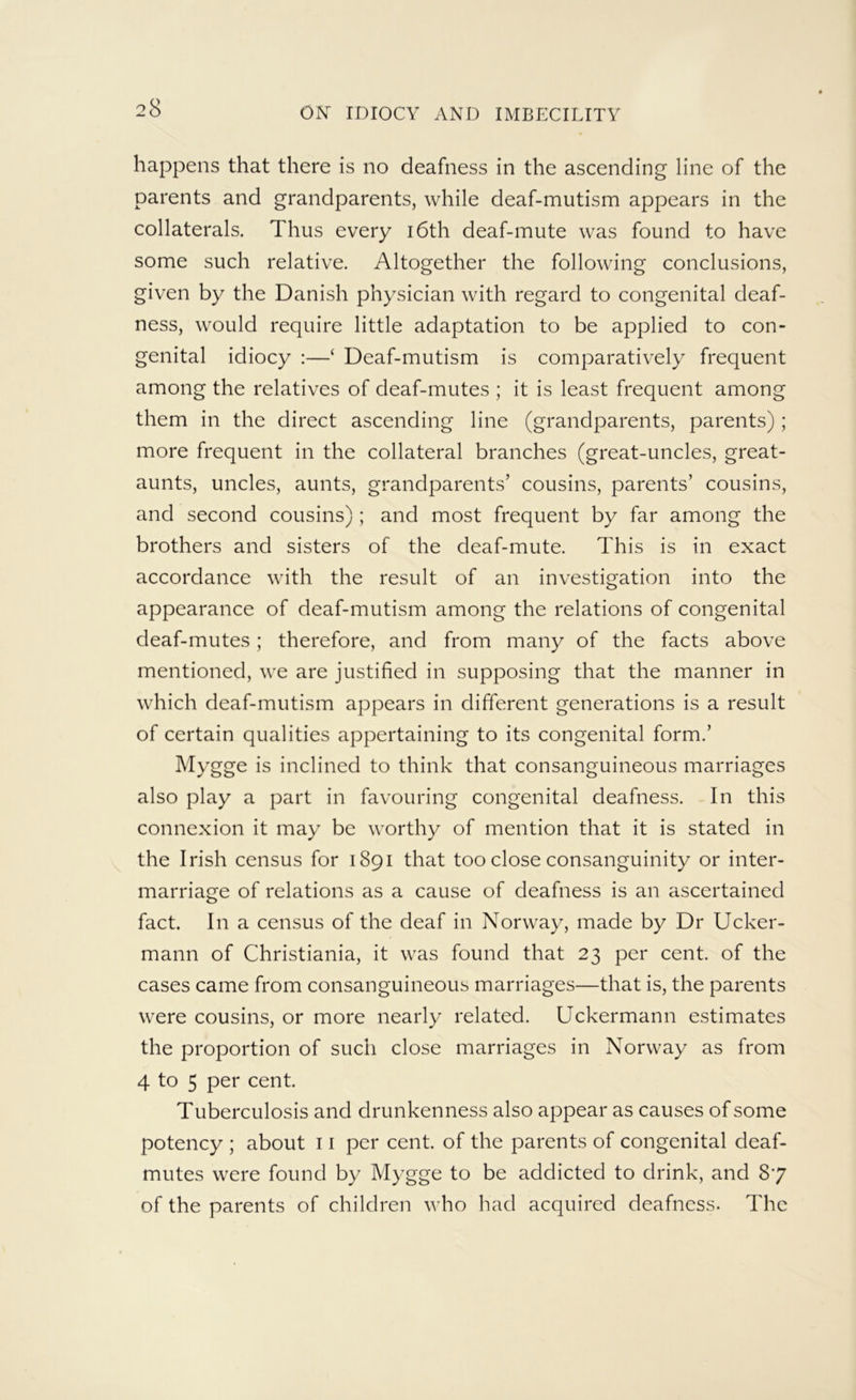 happens that there is no deafness in the ascending line of the parents and grandparents, while deaf-mutism appears in the collaterals. Thus every i6th deaf-mute was found to have some such relative. Altogether the following conclusions, given by the Danish physician with regard to congenital deaf- ness, would require little adaptation to be applied to con- genital idiocy :—‘ Deaf-mutism is comparatively frequent among the relatives of deaf-mutes ; it is least frequent among them in the direct ascending line (grandparents, parents); more frequent in the collateral branches (great-uncles, great- aunts, uncles, aunts, grandparents’ cousins, parents’ cousins, and second cousins) ; and most frequent by far among the brothers and sisters of the deaf-mute. This is in exact accordance with the result of an investigation into the appearance of deaf-mutism among the relations of congenital deaf-mutes; therefore, and from many of the facts above mentioned, we are justified in supposing that the manner in which deaf-mutism appears in different generations is a result of certain qualities appertaining to its congenital form.’ Mygge is inclined to think that consanguineous marriages also play a part in favouring congenital deafness. In this connexion it may be worthy of mention that it is stated in the Irish census for 1891 that too close consanguinity or inter- marriage of relations as a cause of deafness is an ascertained fact. In a census of the deaf in Norway, made by Dr Ucker- mann of Christiania, it was found that 23 per cent, of the cases came from consanguineous marriages—that is, the parents were cousins, or more nearly related. Uckermann estimates the proportion of such close marriages in Norway as from 4 to 5 per cent. Tuberculosis and drunkenness also appear as causes of some potency ; about 11 per cent, of the parents of congenital deaf- mutes were found by Mygge to be addicted to drink, and 87 of the parents of children who had acquired deafness. The