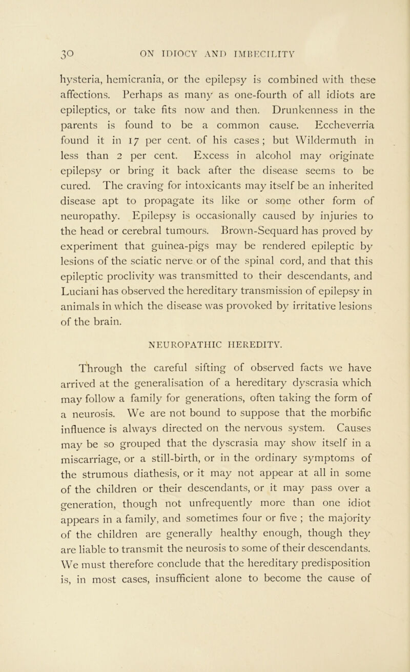 hysteria, hcmicrania, or the epilepsy is combined with these affections. Perhaps as many as one-fourth of all idiots arc epileptics, or take fits now and then. Drunkenness in the parents is found to be a common cause. Eccheverria found it in 17 per cent, of his cases; but Wildcrmuth in less than 2 per cent. Excess in alcohol may originate epilepsy or bring it back after the disease seems to be cured. The craving for intoxicants may itself be an inherited disease apt to propagate its like or some other form of neuropathy. Epilepsy is occasionally caused by injuries to the head or cerebral tumours. Brown-Sequard has proved by experiment that guinea-pigs may be rendered epileptic by lesions of the sciatic nerve or of the spinal cord, and that this epileptic proclivity was transmitted to their descendants, and Luciani has observed the hereditary transmission of epilepsy in animals in which the disease was provoked by irritative lesions of the brain. NEUROPATHIC HEREDITY. Through the careful sifting of observed facts we have arrived at the generalisation of a hereditary dyscrasia which may follow a family for generations, often taking the form of a neurosis. We are not bound to suppose that the morbific influence is always directed on the nervous system. Causes may be so grouped that the dyscrasia may show itself in a miscarriage, or a still-birth, or in the ordinary symptoms of the strumous diathesis, or it may not appear at all in some of the children or their descendants, or it may pass over a o-eneration, though not unfrequently more than one idiot appears in a family, and sometimes four or five ; the majority of the children are generally healthy enough, though they are liable to transmit the neurosis to some of their descendants. We must therefore conclude that the hereditary predisposition is, in most cases, insufficient alone to become the cause of