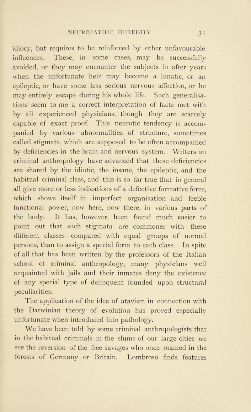N E U RO P A T111C [TER EI) El A’ idioc}^, but requires to be reinforced by other unfavourable influences. These, in some cases, may be successfully avoided, or they may encounter the subjects in after years when the unfortunate heir may become a lunatic, or an epileptic, or have some less serious nervous affection, or he may entirely escape during his whole life. Such generalisa- tions seem to me a correct interpretation of facts met with by all experienced physicians, though they are scarcely capable of exact proof This neurotic tendency is accom- panied by various abnormalities of structure, sometimes called stigmata, which are supposed to be often accompanied by deficiencies in the brain and nervous system. Writers on criminal anthropology have advanced that these deficiencies are shared by the idiotic, the insane, the epileptic, and the habitual criminal class, and this is so far true that in general all give more or less indications of a defective formative force, which shows itself in imperfect organisation and feeble functional power, now here, now there, in various parts of the body. It has, however, been found much easier to point out that such stigmata are commoner with these different classes compared with equal groups of normal persons, than to assign a special form to each class. In spite of all that has been written by the professors of the Italian school of criminal anthropology, many physicians well acquainted with jails and their inmates deny the existence of any special type of delinquent founded upon structural peculiarities. The application of the idea of atavism in connection with the Darwinian theory of evolution has proved especially unfortunate when introduced into pathology. We have been told by some criminal anthropologists that in the habitual criminals in the slums of our large cities we see the reversion of the free savages who once roamed in the forests of Germany or Britain. Lombroso finds features