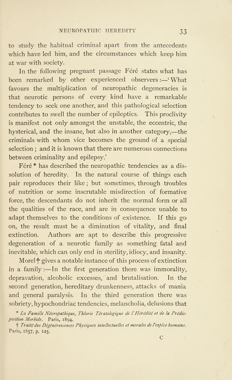 to study the habitual criminal apart from the antecedents which have led him, and the circumstances which keep him at war with society. In the following pregnant passage Fere states what has been remarked by other experienced observers:—‘ What favours the multiplication of neuropathic degeneracies is that neurotic persons of every kind have a remarkable tendency to seek one another, and this pathological selection contributes to swell the number of epileptics. This proclivity is manifest not only amongst the unstable, the eccentric, the hysterical, and the insane, but also in another category,—the criminals with whom vice becomes the ground of a special selection ; and it is known that there are numerous connections between criminality and epilepsy.’ Fer6 * has described the neuropathic tendencies as a dis- solution of heredity. In the natural course of things each pair reproduces their like ; but sometimes, through troubles of nutrition or some inscrutable misdirection of formative force, the descendants do not inherit the normal form or all the qualities of the race, and are in consequence unable to adapt themselves to the conditions of existence. If this go on, the result must be a diminution of vitality, and final extinction. Authors are apt to describe this progressive degeneration of a neurotic family as something fatal and inevitable, which can only end in sterility, idiocy, and insanity. Morel “I* gives a notable instance of this process of extinction in a family :—In the first generation there was immorality, depravation, alcoholic excesses, and brutalisation. In the second generation, hereditary drunkenness, attacks of mania and general paralysis. In the third generation there was sobriety, hypochondriac tendencies, melancholia, delusions that * La Famille Nivropathique^ Theorie T^ratologique de VH^ridiU et de la Predis- position Morbide. Paris, 1894. f Traite des Degenerescences Physiques intellectuelles et morales de Vesphe humaine. Paris, 1857, p. 125. c