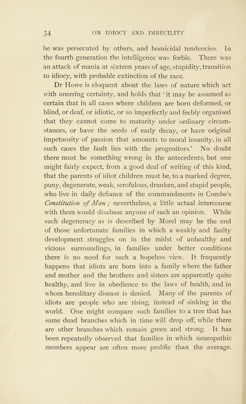 he was persecuted by others, and homicidal tendencies. In the fourth generation the intelligence was feeble. There was an attack of mania at sixteen years of age, stupidity, transition to idiocy, with probable extinction of the race. Dr Howe is eloquent about the laws of nature which act with unerring certainty, and holds that ‘ it may be assumed as certain that in all cases where children are born deformed, or blind, or deaf, or idiotic, or so imperfectly and feebly organised that they cannot come to maturity under ordinary circum- stances, or have the seeds of early decay, or have original impetuosity of passion that amounts to moral insanity, in all such cases the fault lies with the progenitors.’ No doubt there must be something wrong in the antecedents, but one might fairly expect, from a good deal of writing of this kind, that the parents of idiot children must be, to a marked degree, puny, degenerate, weak, scrofulous, drunken, and stupid people, who live in daily defiance of the commandments in Combe’s Constitutioji of Man ; nevertheless, a little actual intercourse with them would disabuse anyone of such an opinion. While such degeneracy as is described by Morel may be the end of those unfortunate families in which a weakly and faulty development struggles on in the midst of unhealthy and vicious surroundings, in families under better conditions there is no need for such a hopeless view. It frequently happens that idiots are born into a family where the father and mother and the brothers and sisters are apparently quite healthy, and live in obedience to the laws of health, and in whom hereditary disease is denied. Many of the parents of idiots are people who are rising, instead of sinking in the world. One might compare such families to a tree that has some dead branches which in time will drop off, while there are other branches which remain green and strong. It has been repeatedly observed that families in which neuropathic members appear are often more prolific than the average.